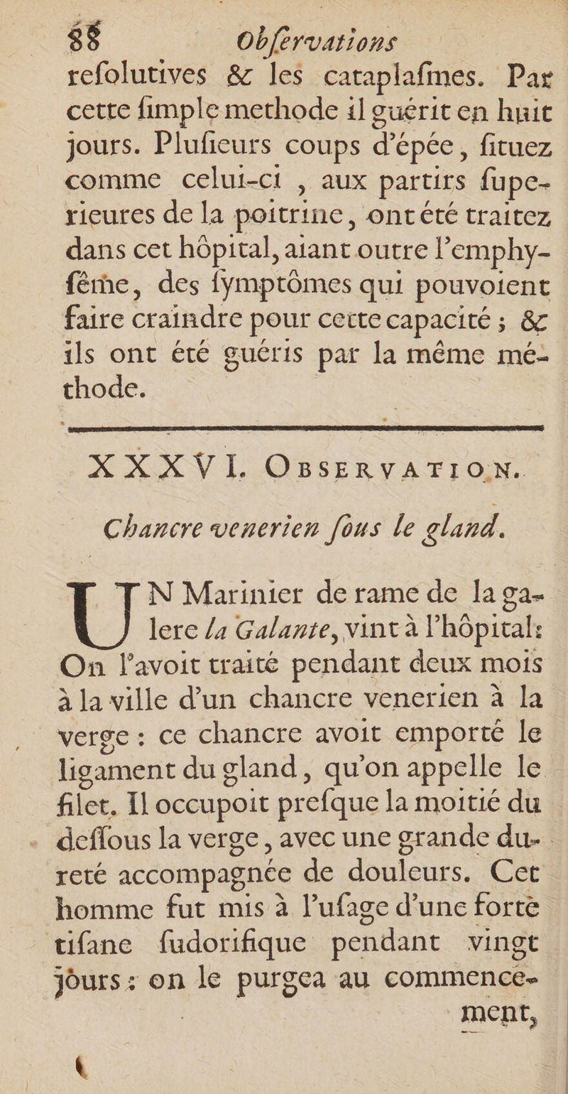 refolutives &amp; les cataplafmes. Par cette fimple methode 1] ouérit en huit jours. Plufeurs coups d'épée, fituez comme celui-ci , aux partirs fupe- rieures de la poitrine, ontété traitez dans cet hôpital, aiant outre l’emphy- fême, des fymptômes qui pouvoient faire craindre pour certe capacité ; &amp; ils ont été guéris par la même mé- thode. XXXVL OBsERVATION. Chancre venerien [ous le gland. T N Marinier de rame de la ga lerc /4 Galante, vint à l'hôpital: On l'avoit traité pendant deux mois à la ville d’un chancre venerien à la verge : ce chancre avoit emporté le ligament du gland, qu'on appelle le filet. Il occupoit prefque la moitié du deflous la verge, avec une grande du reté accompagnée de douleurs. Cet homme fut mis à l’ufage d’une forte tifane fudorifique pendant vingt Jours : on le purgea au commence- | ment,