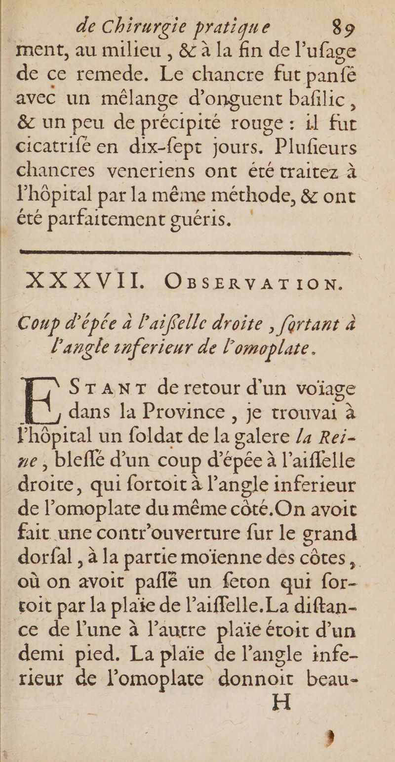 ment, au milieu , &amp; à la fin de l’ufage Mac ce remede. La chancre fut panté avec un mélange d'onguent bafilic , &amp; un peu de précipité rouge : 1} GE cicatrife en dix-fept jours. “Plufiedre chancres veneriens ont été traitez à l'hôpital par la même méthode, &amp; ont été parfaitement guéris. NX VIE drone Coup d'épée à l'aiffelle droite , frtant à _ l'angle inferieur de lomoplate. STANT de retour d'un voiage dans la Province , je trouvai à ze, bleffé d’un coup d'épée à l’aiflelle droite , qui fortoit à l’angle inferieur de l’omoplate du même côté.On avoit fait une contr'ouverture fur le grand dorfal , à la partie moienne des côtes, où on ie pañlé un feron qui on ce de l’une à l’autre plaïé étoit d’un demi pied. La plaïe de l'angle infe- rieur de l’omoplate noir beau- H