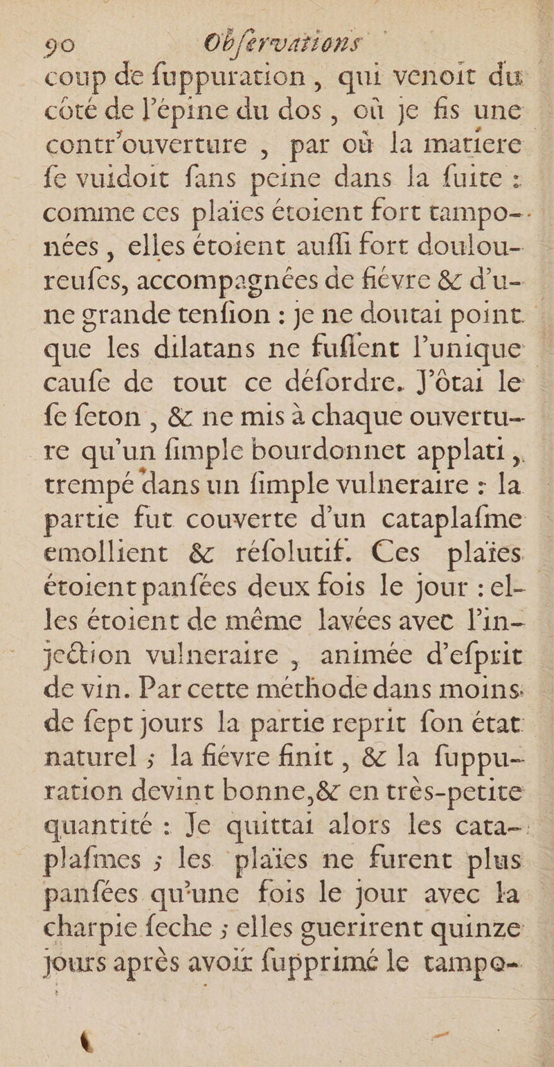 coup de fuppuration, qui venoit du. cOtÉ de lepine du es où je fs une controuverture , par où la matiere {e vuidoit fans peine dans la fuite : comme ces plaïes étoient fort tampo-. nées , elles étoient aufli fort doulou- reufcs, accompagnées de fiévre &amp; d’u- ne grande tenfion : je ne doutai point. que les dilatans ne fuflent l'unique caufe de tout ce défordre. J’ôtai le fe fercon , &amp; ne mis à chaque ouvertu- re qu'un fimple bourdonnet applatt , trempé dansun fimple vulneraire : la partie fut couverte d’un cataplafme emollient &amp; réfoluuif. Ces plaies étoient panfées deux fois le jour :el- les étoient de même lavées avec l’in- jcétion vulneraire , animée d’efprit de vin. Par cette methode dans moins: de fept jours la partie reprit fon état naturel ; la fiévre finit, &amp; la fuppu- ration devint bonne, &amp; en trés-petite quantité : Je quittai alors les cata- plafmes ; les plaies ne furent plus panfées qu'une fois le jour avec la charpie {eche ; elles guerirent quinze Jours après avoir fupprimé le tampe- té: | “