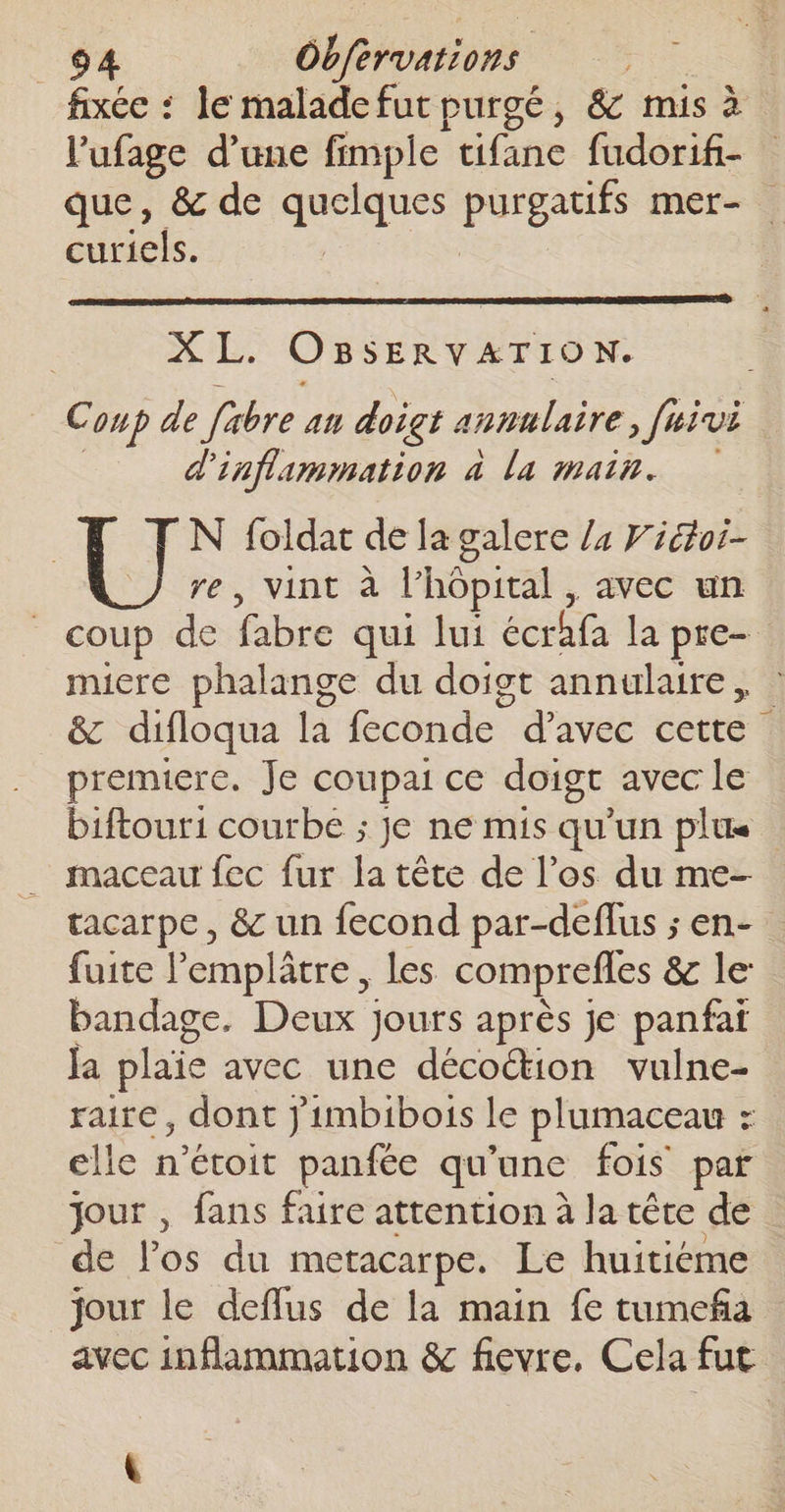 fixée : le malade fur purgé, &amp; mis à l'ufage d’une fimple tifane fudorif- que, &amp; de er Le pi mer- curiels. 5, OBSERVATION. Coup de fibre. an doigt annulaire, ftivi d'inflammation à la main. N foldar de la galere /4 Fiétoi- re, vint à l'hôpital , avec un coup de fabre qui lui écrhfa la pre- micre phalange du doigt annulaire, &amp; difloqua la feconde d'avec cette premiere. Je coupai ce doigt avec le biftour1 courbe ; je ne mis qu’un plus maceau fec fur la tête de l’os du me- tacarpe , &amp; un fecond par-deflus ; en- fuite l’'emplâtre, les comprefles &amp; le: bandage. Deux jours après je panfaï Ja plaie avec une décoétion vulne- raire, dont Jimbibois le plumaceau : elle n’étoit panfée qu'une fois par jour , fans faire attention à la tête de de l'os du metacarpe. Le huitiéme jour le deflus de la main fe tumeña avec inflammation &amp; fievre. Cela fut