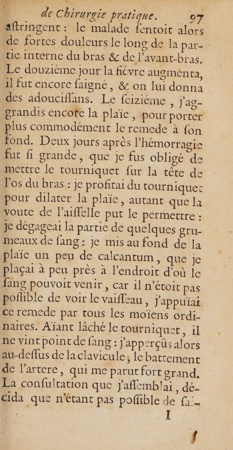 affringent : le malade {entoit alors de fortes douleurs le long de la par- tic interne du bras &amp; de l’avant-bras. _Le douzième jour la févre augménta, il fut encore faigné, &amp; on lui donna des adouciflans. Le fciziéme ; Jags grandis encote la plaïc, pour porter plus commodément le remede à fon fond. Deux jours après l’hémorragie fur fi grande, que je fus obligé de mettre le tourniquet fur la tête de l'os du bras : je profitai du tourniquet ‘pour dilater la plaie, autant que la voute de l’affelle put le permettre : je dégageai la partie de quelques gru- Meaux de fang: je mis au fond de la plaïe un peu de calcantum, que je plaçai à peu près à l'endroit d’où le fang pouvoit venir , car il n’étoit pas poflible de voir le vaiffzau , Jappuïai ce remede par tous les moïens ordi. haires. Aïjant lâché le tourniquet, il ne vint point de fang : j'appercüs alors au-deflus de la clavicule, le battement de lartere, qui me parut fort grand. La confultation que j'aflembtai , dé- cida que n'étant pas poffible de {22 ’