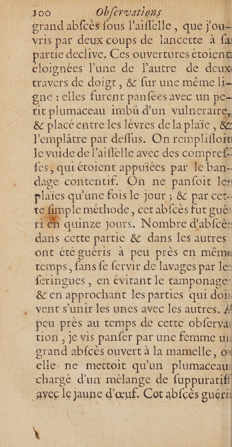 crand abfcès fous l’aiflelle , que j'ou- - VEAS par deux coups de labéette à fa partie declive. Ces ouvertures étoien# cloignées lune de l'autre de deux travers de doigt, &amp; fur une même It gne : elles furent panfées avec un pe- cit plumaceau 1mbü d’un vulneraire, &amp; placé entre les levres dela plaie, &amp; l'emplâtre par deflus. On remplifloit le vuide de Paifleile avec des compref fes, qui étoient appuiées par Îe ban- dage contentif. On ne panfoit les plaies q qu'une fois le jour ; &amp; par cet: te imple méthode, cet abfcès fut gué: ri Eh quinze Jours. Nombre dabiee dans cette partie &amp; dans les autres: ont été guéris à peu près en même temps, fans fe fervir de lavages par le: feringues , en évitant le tamponage &amp; en approchant les parties qui doii: vents unir les unes avec les autres. ZA peu près au temps de cette obferva tion ; je vis panfer par une femme ui OT and not ouvert à La mamelle, o clie. ne mettoit qu'un plumaceam chargé d’un mélange de fuppuratifi avec cle jaune d'œuf. Cor ab{fçès guéri \