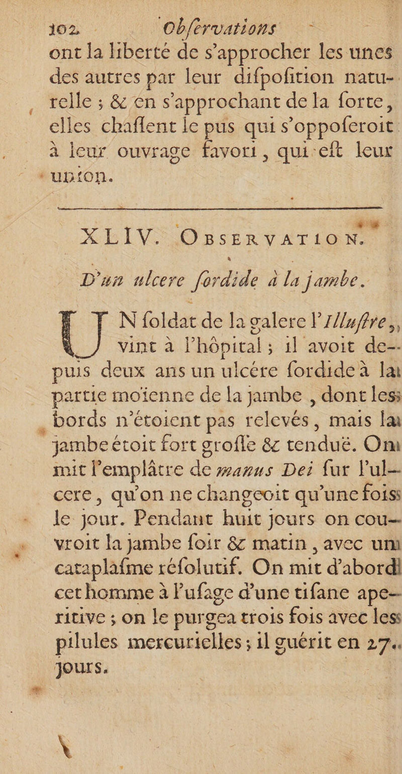 ont la liberté de s’approcher les unes des autres par leur difpoñtion natu-. relle ; &amp; en s’'approchant de la forte, elles chaflent le pus qui s’oppoferoit à leur ouvrage favori, qui-eft leux upon. &amp; +4 L EIVO'ESERVATION D'un ulcere fordide à la jambe. N foldat de la galere lZ//uffre,, \_/ vint à l'hôpital; 1} avoit de-- puis deux ans un ulcére fordide à Ia partie moïenne de la jambe , dont les: rit l'emplâtre de wawuws Dei fur l’ul- cere, qu'on ne changeoit qu’une foiss le Jour. Pendant huit jours on cou vroit la jambe foir 8 matin , avec um cataplafme réfolutif. On mit d’abord cet homme à Pufage d'une tifane ape pilules mercurielles ; 1l guérit en 27. jours. ge