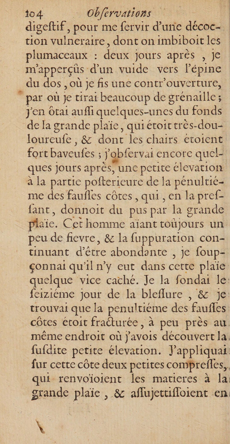 to4 _ Obfervations digeftif, pour me fervir d’une décoc- tion vulneraire, dont on imbiboit les plumaceaux : deux jours après , Je nyapperçus d'un vuide vers l’épine du dos , où je fis une contr'ouverture, © par où sa tirai beaucoup de grén ailes ; j'en Otai aufli quelques-unes du fonds de la grande plaïe, quiétoittrès-dou- loureufe, &amp; dont les chairs etoient fort baveufes ; j'obfervai encore quel- ques Jours aprés, une petite élevation à la partie pofterieure de la pénultie- me des faufles côtes , qui , en la pref- fant, donnoit du pus par la grande plaie. Cet homme aïant toujours un peu de fievre, &amp; la fuppuration con- tinuant d’être abondante , je foup- çonnai qu'il n’y eut dans cette plaie. quelque vice caché. Je la fondai le: feiziéme jour de la bleflure , &amp; Je: trouvai que la penultiéme des faufles: côtes étoit fracturée , à peu près au. même endroit où javois découvert la: fufdite petite élevation. Jappliquat fur cette côte deux petites comprefles, | qui renvoïoient les maticres à la grande plaie , &amp; aflujettifloient en \