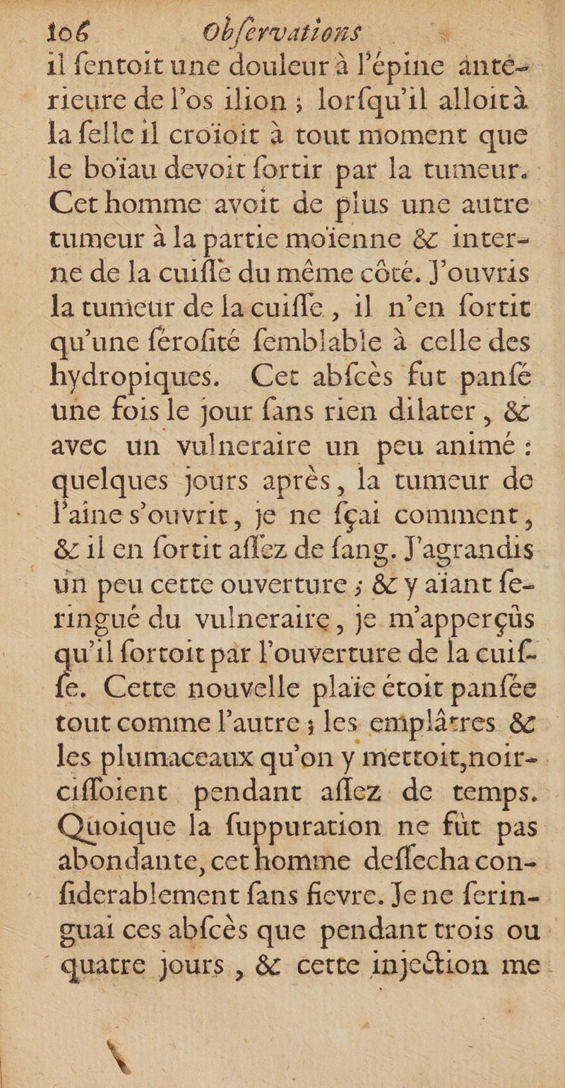 il fentoit une douleur à lé épine änté- rieure de l'os 1lion ; lorfqu’il alloità la felle il croïoit à tout moment que le boïau devoit fortir par la tumeur. Cet homme avoit de plus une autre tumeur à la partie moïenne &amp; inter- ne de la cuifle du même côte. J'ouvris la tunicuir de la cuifle , il n’en fortit qu'une férofité femblabie à celle des hydropiques. Cet abfcès fut panté une fois le jour fans rien dilater , &amp; avec un vulneraire un peu LATE quelques jours après, la tumeur de laine s’ouvrit, je ne fçai conunent, &amp; il en fortit sex de fang. F agrandis un peu cette ouverture ; &amp; y aiant fe- ringué du vulneraire, je m'apperçüs u | fortoit par l'ouverture de la cui£ é. Cette nouvelle plaie étoit panfée tout comine l'autre; les emplâtres &amp; les plumaceaux qu'on y mettoit,noir- cifloient pendant aflez de temps. Quoique la fuppuration ne füt pas abondante, cet homme deffecha con- D blement fans fievre. Jene ferin- ouai ces abfcès que pendant trois ou: quatre Jours , &amp; cette injection me : \