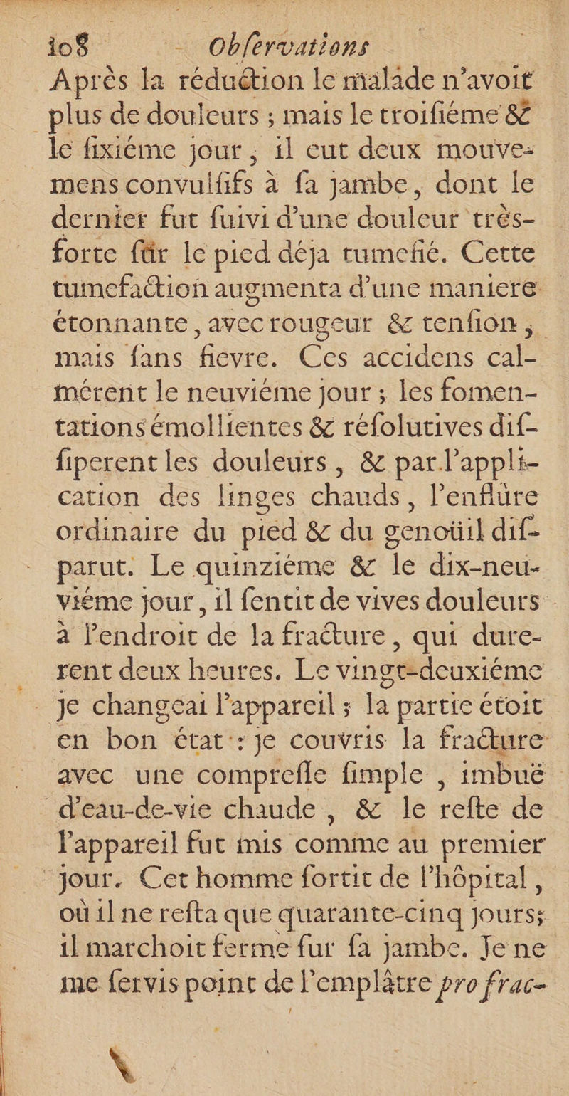 Après la réduétion le malade n’avoit _plus de douleurs ; maïs le troifiéme &amp; lc fixiéme jour ; 1l eut deux mouve: mens convulfiés à à fa jambe, dont le dernier fut fuivi d’une douleur très- forte für le pied déja rumefñé. Cette tumefaétion augmenta d’une maniere: étonnante, avecrougeur &amp; tenfion ; mais fans fiévre. Ces accidens cal- mérent le neuvième jour ; les fomen- tations émollientes &amp; réfolutives dif- fipcrentles douleurs, &amp; par l’appli- cation des linges chaude lenflure ordinaire du pied &amp; du cenoüil dif- parut. Le quinziéme &amp; Îe dix-neu- viéme jour, il fentit de vives douleurs à l’endroit de la fracture, qui dure- _ rent deux heures. Le vingt-deuxiéme Je changea Pappareil ; la partie étoit en bon état: je couvris la fracture: avec une comprefle fimple , imbuë déau-de-vie chaude , &amp; le refte de l'appareil fut mis comme au premier jour. Cet homme fortit de l'hôpital, où il ne refta que quarante-cinq jours; il marchoit ferme fur fa jambe. Jene me {ervis point del mer pro frac- |