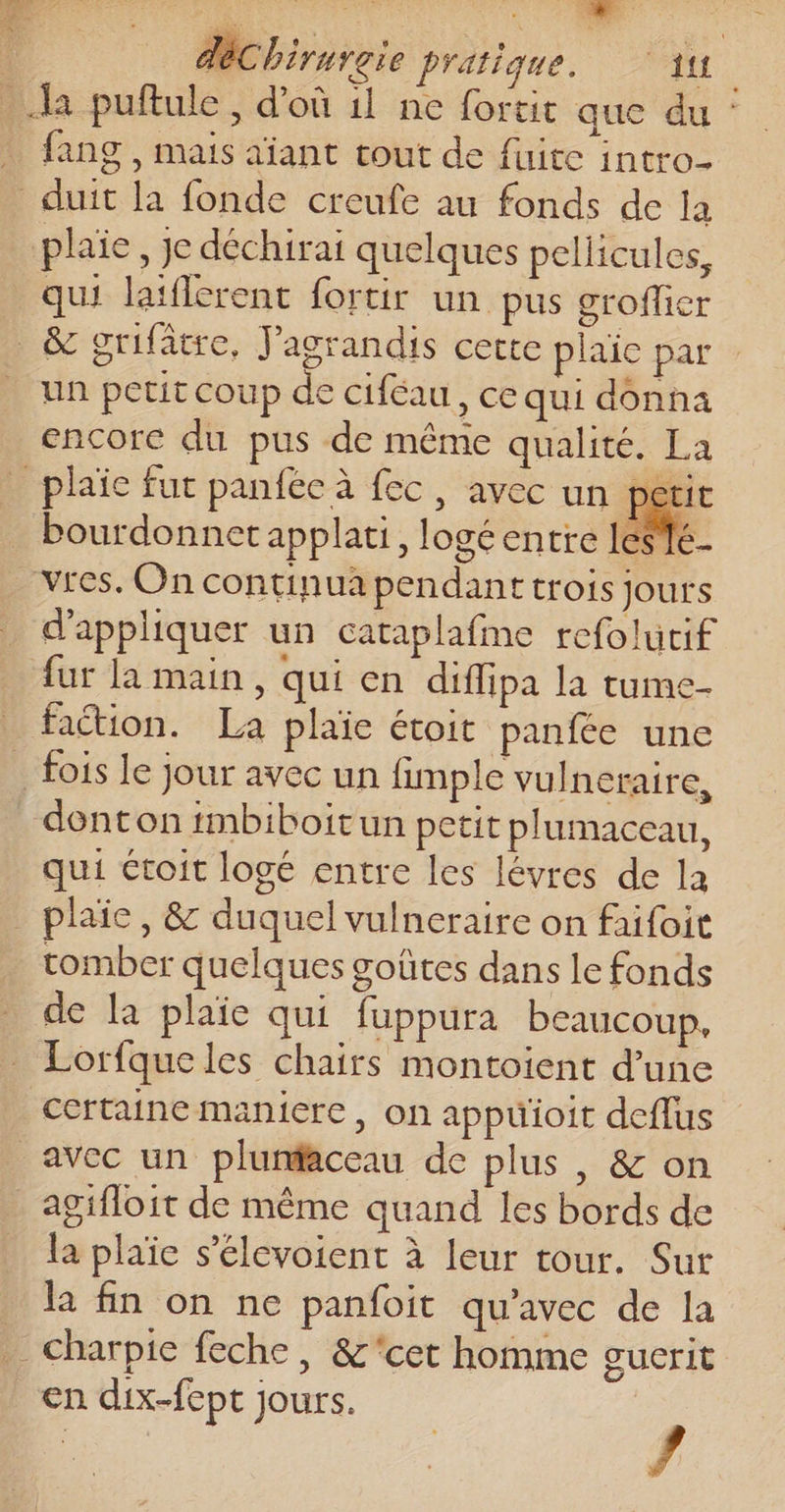 D D Né. He | déChirurgie pratique. 11 | Ja puftule, d'où il ne fortit que du : . fang, mais aïant tout de fuite intro- _ duit la fonde creufe au fonds de la plaie, je déchirai quelques pellicules, qui laiflerent fortir un pus groflier _ &amp; grifatre, J'agrandis cette plaie par un petit coup de ciféau, ce qui donna encore du pus de même qualité. La _plaïce fut panféc à fec, avec un peti bourdonnet applati, logé entre lé A pr SIC vres. On continua pendanttrois jours d'appliquer un cataplafme refolutif fur la main, qui en diffipa la tume- faction. La plaïe étoit panfée une . fois le jour avec un fimple vulneraire, donton tmbiboitun petit plumaceau, qui étroit logé entre les lévres de la _ plaïe, &amp; duquel vulneraire on faifoit tomber quelques goûtes dans le fonds de la plaïe qui fuppura beaucoup, Lorfqueles chairs montoient d’une certaine maniere, on appuüioit deffus avec un plunfaceau de plus , &amp; on _agifloit de même quand les bords de la plaïe s’élevoient à leur tour. Sur la fin on ne panfoit qu'avec de la charpie feche, &amp;cet homme gucrit en dix-fept jours. /