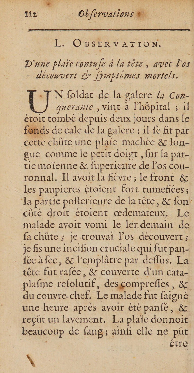 L. OBSERVATION. D'une plaïe contufe à la tête, avec l'os découvert &gt; [ÿmptémes mortels. N foldat de la galere /4 Con- guerañte , Vint à l'hôpital ; 1l étoit tombé depuis deux jours dans le fo nds de cale de la galere : 1l fe fit par cette chüte une plaie machce &amp; lon- gue comime je petit doigt , fur la par- | Fe moienne &amp; fuper: iCrire . los cou- ronnal. Il avoit la fiévre ; le front &amp; les paupicres étoient UN tumefiées ; la partie pofterieure de la tête, &amp; fon: côté droit étoient œdemateux. Le malade avoit vomi le lcrdemain de fa chüte ; Je -trouvai l’os découvert ; je fis une incifion cruciale qui fut pan- fée à fec, &amp; l’emplätre par defflus. La tête fut rafée, &amp; couverte d’un cata- plafme refolutif, desçgomprefles, &amp; du couvre-chef. Le malade fut Gigné une heure après avoir été panié, &amp; reçut un lavement. La plaie donnoit beaucoup de fang; ainf elle ne put être à