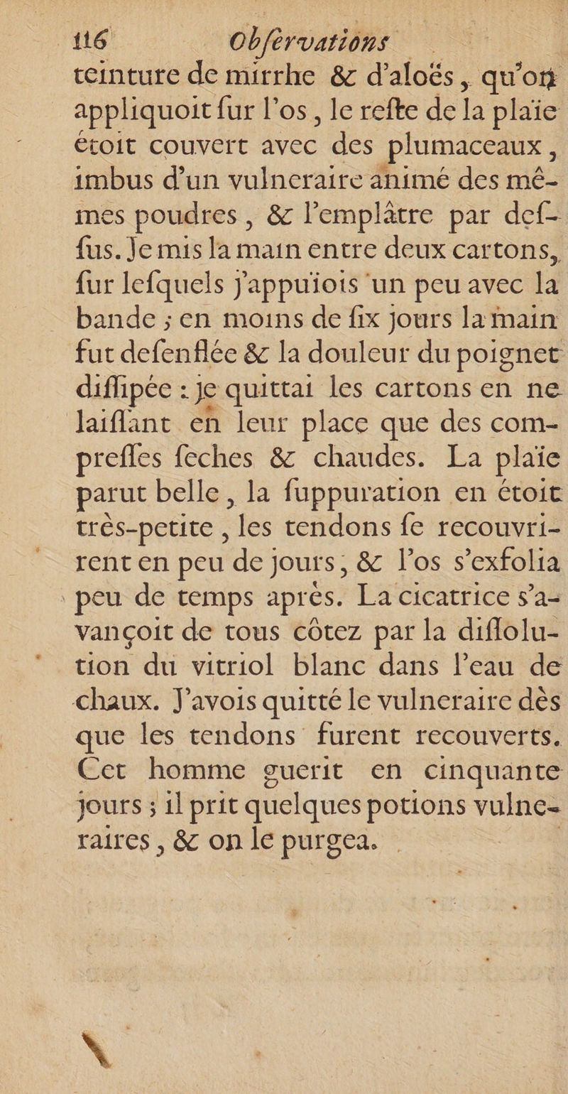 teinture de mirrhe &amp; d’aloës, qu'ont appliquoit fur l'os, le refte de la plaïe étoit COUVETT vec des plumaceaux, imbus d’un vulneraire animé des mé- mes poudres , &amp; l'emplâtre par def- fus. Je mis la main entre deux cartons, fur lefquels j'appuñots ‘un peu avec la bande ; en moins de fix jours la main fut defenflée &amp; la douleur du poignet diffipée : Je quittai les cartons en ne laiflant en leur place que des com- prefles feches &amp; chaudes. La plaïe parut belle , la fuppuration en étoit trés-petite , “fe tendons fe recouvri- rent en peu de} jours, &amp; l'os s’exfolia peu de temps aprés. La cicatrice 5’a- vançoit de tous côtez par la diflolu- tion du vitriol blanc dans l’eau de chaux. J’avois quitté le vulneraire dès que les tendons furent recouverts. Cet homme guerit en cinquante jours ; il prit quelques potions vulne- raires , &amp; on le purgea.