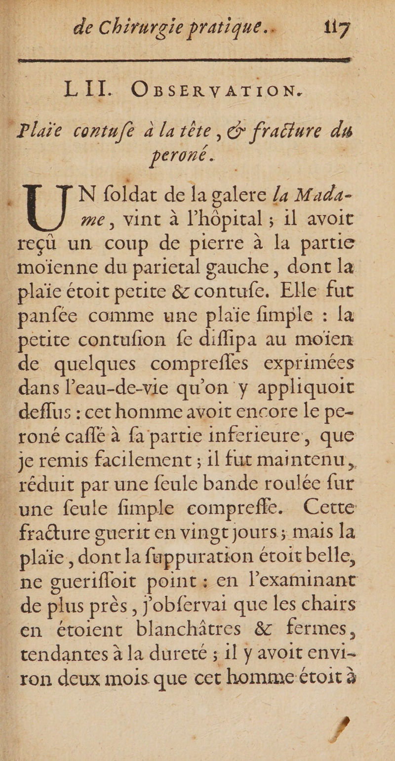 LII. O8BsERVATION. Pluie contufe à la tête, @ fraéture du | peroné. . FT IN foldar de la galere /4 Mada- me, vint à l’hôpital ; il avoit reçü un coup de pierre à la partie moïenne du parietal gauche, dont la plaie étoit petite &amp; contufe. Elle fut panfée comme une plaie fimple : la petite contufion fe diflipa au moïen de quelques comprefles exprimées dans l’eau-de-vie qu'on y appliquoit deflus : cet homme avoit encore le pe- roné cafle à fa partie inferieure, que je remis facilement ; 1l fut maintenu, - réduit par une feule bande roulée fur une feule fimple comprefle. Cette _ fraéture guerit en vingtjours; mais la plaie, dont la fuppuration étoit belle, ne guerifloit point: en lexaminant de plus près, J'obfervai que les chairs en étoient blanchâtres &amp; fermes, _ cendantes à la dureté ; il ÿ avoit envi- _ ron deux mois que cet homme étoit à Fr