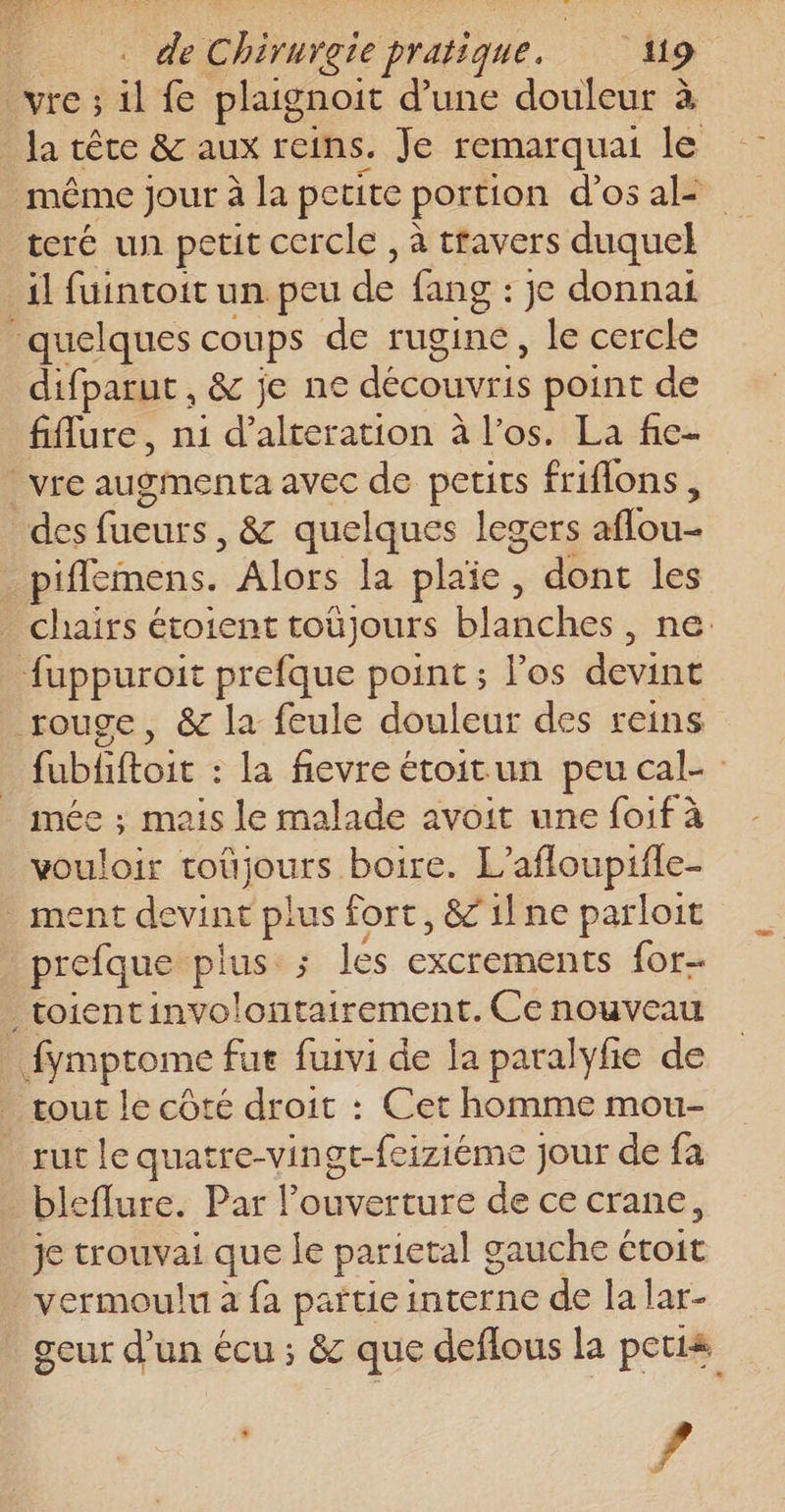 VIe ; ü fe plaignoit d’une douleur à Ja tête &amp; aux reins. Je remarquai le même jour à la petite portion d'os al- teré un petit cercle , à travers duquel il fuintoit un peu de fang : jc donnai quelques coups de rugine, le cercle difparut, &amp; je ne découvris point de fiflure, ni d’alteration à l'os. La fie- | vre augmenta avec de petits friflons, des fueurs , 8&amp;c quelques legers affou- piffemens. Alors la plaïe, dont les chairs étoient toùjours blanches . ne: fuppuroit prefque point ; Pos devint rouge, &amp; la feule douleur des reins fubliftoit : la fievre étoitun peu cal- mée ; mais le malade avoit une foif à vouloir SE vi boire. L’afloupifle- ment devint ps fort, &amp;1lne parloit prefque plus; lés excrements for _toientinvolontairement. Ce nouveau fymptome fut fuivi de la paralyfie de tout le côté droit : Cet homme mou- _ rut le quatre-vingt-feiziéme jour de fa bleflure. Par l'ouverture de ce crane, je trouvai que le parietal g gauche € étoit vermoulu à {a partie interne de la lar- geur d'un écu ; &amp; que deflous la petis