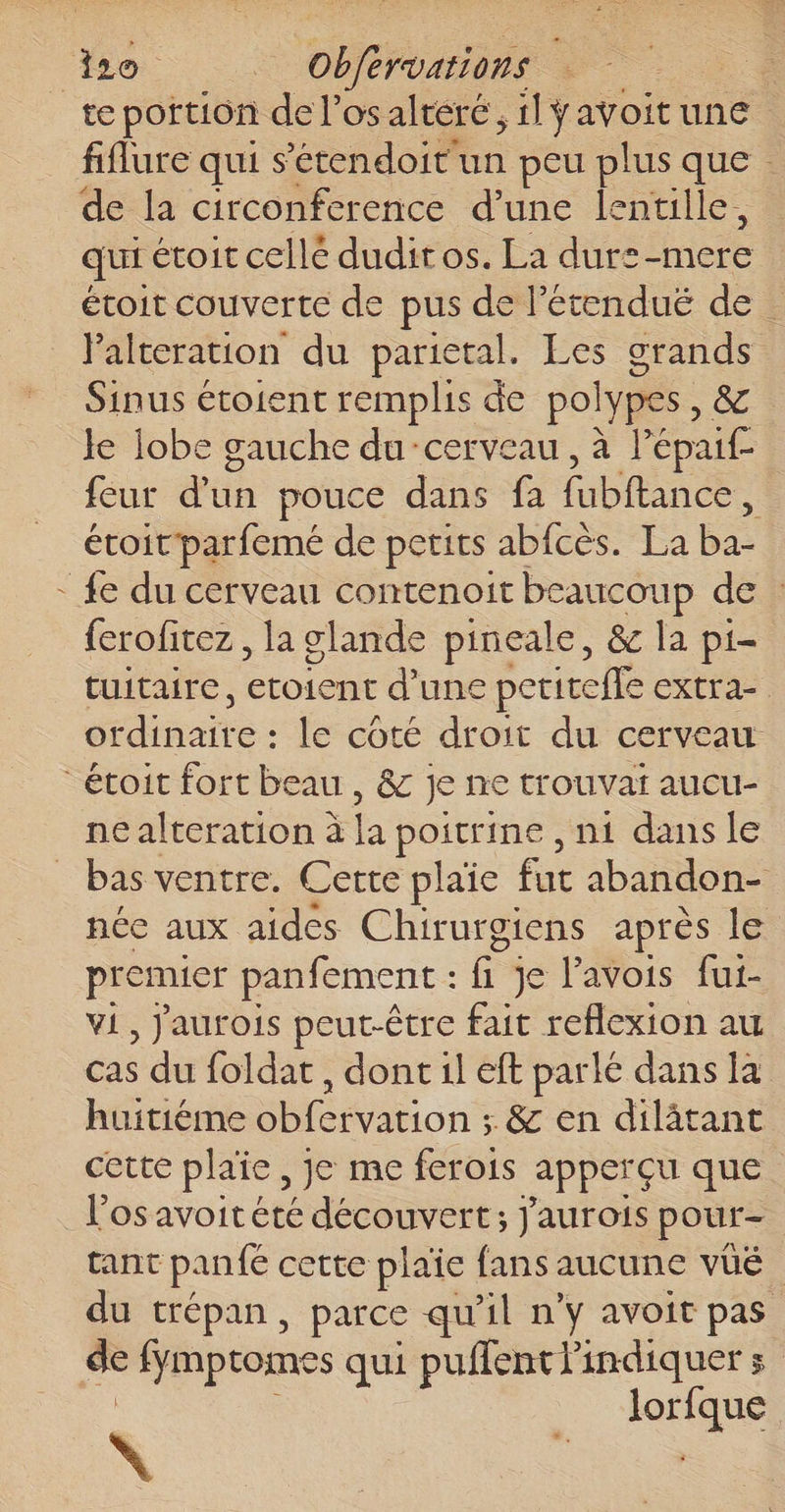 / Ho Dre fiflure qui s’étendoit un peu plus que de la circonference d’une lentille, qui étoit cellé duditos. La durs Here éroit couverte de pus de létendué de . lalteration du parietal. Les grands Sinus étoient remplis de pol lypes , &amp; Je lobe gauche du cerveau, à lépai£. feur düe pouce dans fa bons étoit'parfemé de petits abfcès. La pe {e du cerveau contenoit beaucoup de : ferofitez, la glande pineale, &amp; la pi- tuitaire, co d’une petiteffe extra. diraite le coté droit du cerveau ne alteration à : poitrine , ni dans le bas ventre. Cette plaie fut abandonc: née aux aides Chirur oiens après le premier panfement : fi je Pavois fut- vi, Jaurois peut-être fait reflexion au cas du foldat , dont il eft parlé dans la huitiéme obfervation ; &amp; en dilâtant cette plaie, je me ferois apperçu que l'os avoit été découvert; j'aurois pour- tant panfe cette plaïe fans aucune vüé du trépan, parce qu'il ny avoit pas æ fymptomes qui puñlent indiquer s are \