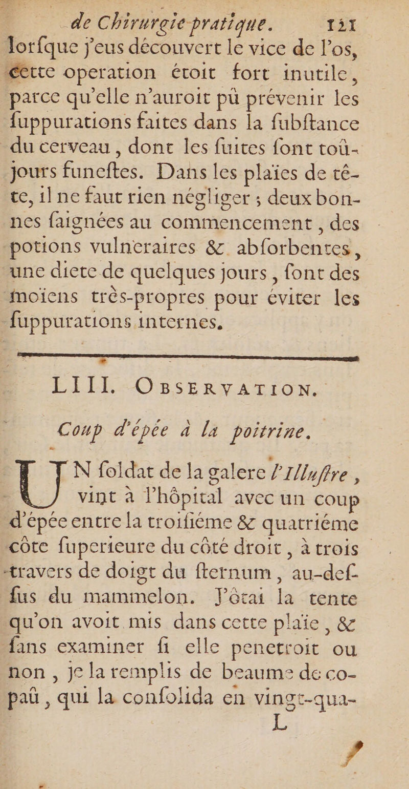 Torfque j'eus découvert le vice de l'os, certe operation étoit fort inutile, parce qu'elle n'auroit pu prévenir les fuppurations faites dans la fubftance _ du cerveau, dont les fuites font toù- jours funcftes. Dans les plaïes de té- te, 1] ne faut rien négliger ; deuxbon- nes faignées au commencement , des potions vulneraires &amp; abforbentes, une diete de quelques jours, font des Mmoïens très-propres pour éviter les fuppurations internes. + LÉEREOBSERTACTIONS Coup d'épée à la poitrine. | | [N foldat de la galere ’Z/uffre , vint à l'hôpital avec un coup d'épée entre la troifiéme &amp; quatriéme côte fuperieure du côté droit, à trois travers de doigt du fternum, au-def fus du mammelon. Yôtai la tente qu'on avoit mis dans cette plaie, &amp; fans examiner fi elle penetroit ou non , jc la remplis de beaume de co- paû , qui la confolida en vingt-qua-