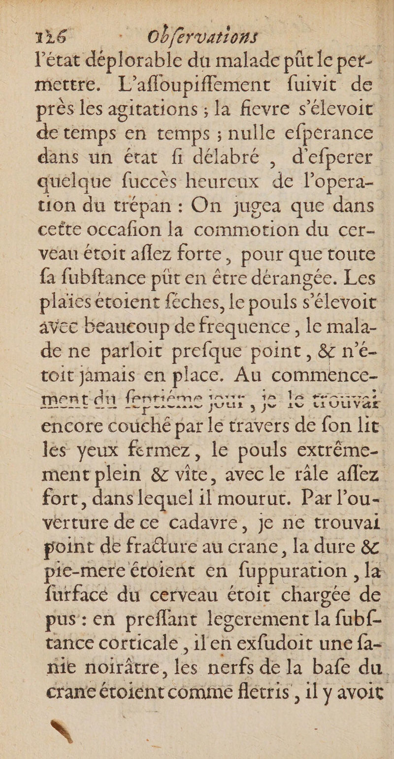 l'état déplorable du malade pütle pet- mettre. F affoupiffement {uivit de près les agitations ; la ficvre s'élevoit de temps en temps ; nulle efperance dans un état fi délabré , d'efperer quelque fuccès heureux de l’opera- tion du trépan : On jugea que dans cette occafion la commotion du cer- veau étoit aflez forte, pour que toute fa fubftance püt en être dérangée. Les plaïes € étoient féches, le pouls s Péletore avec Beaucoup de fréquence, le mala- de ne parloit prefque point, &amp; n'é- toit jamais en place. Au commence- tv Ta ment du fpnriéme : Het Ur 3 e ne trOuvar encore couché par le travers de fon lit lés yeux fermez, le pouls extrême-. ment plein &amp; vite avec le râle aflez fort, dans lequel il mourut. Par l’ou- vértüre de ce cadavré, je ne trouvai point de fraêture au crane, la dure &amp; pie-mere érolent en fuppuration , Ja furfacé du cerveau étoit chargée ‘de pus:en preflant legerement la fubf- tance corticale ,ilen nant une {a- me noirâtre, les nerfs de la bafe du. cran étoiént comme flétris, il y avoit