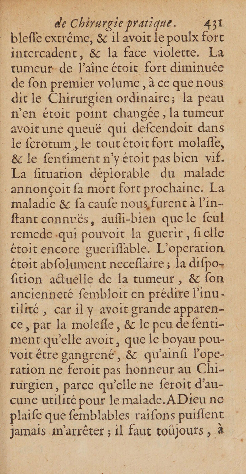 bleffe extrême, &amp; il avoitle poulx fort intercadent, &amp; la face violette. La tumeur de l’aîne étoit fort diminuée dit le Chirurgien ordinaire; la peau n’en étoit point changée , la tumeur avoit une queué qui defcendoit dans &amp; le fentiment n’y étoit pas bien vif. La fituation déplorable du malade maladie &amp; fa caufe nous, furent à Pin- ftant connvés, aufli-bien que le feul remede.qui pouvoit la guerir , fielle étoit encore gueriflable. L’operation étoit abfolument neceflaire ; la difpo- fition aétuelle de la tumeur, &amp; fon ancienneté fembloit en prédire l’inu- ulité , car 1l y avoit grande apparen- ce, par la molefle, &amp; le peu de fenti- ment qu’elle avoit, que le boyau pou- ration ne feroit pas honneur au Chi- rurgien, parce qu'elle ne feroit d’au- cune utilité pour le malade. A Dieu ne plaife que femblables raifons puiflent jamais m'arrêter ; il faut toüjours , à