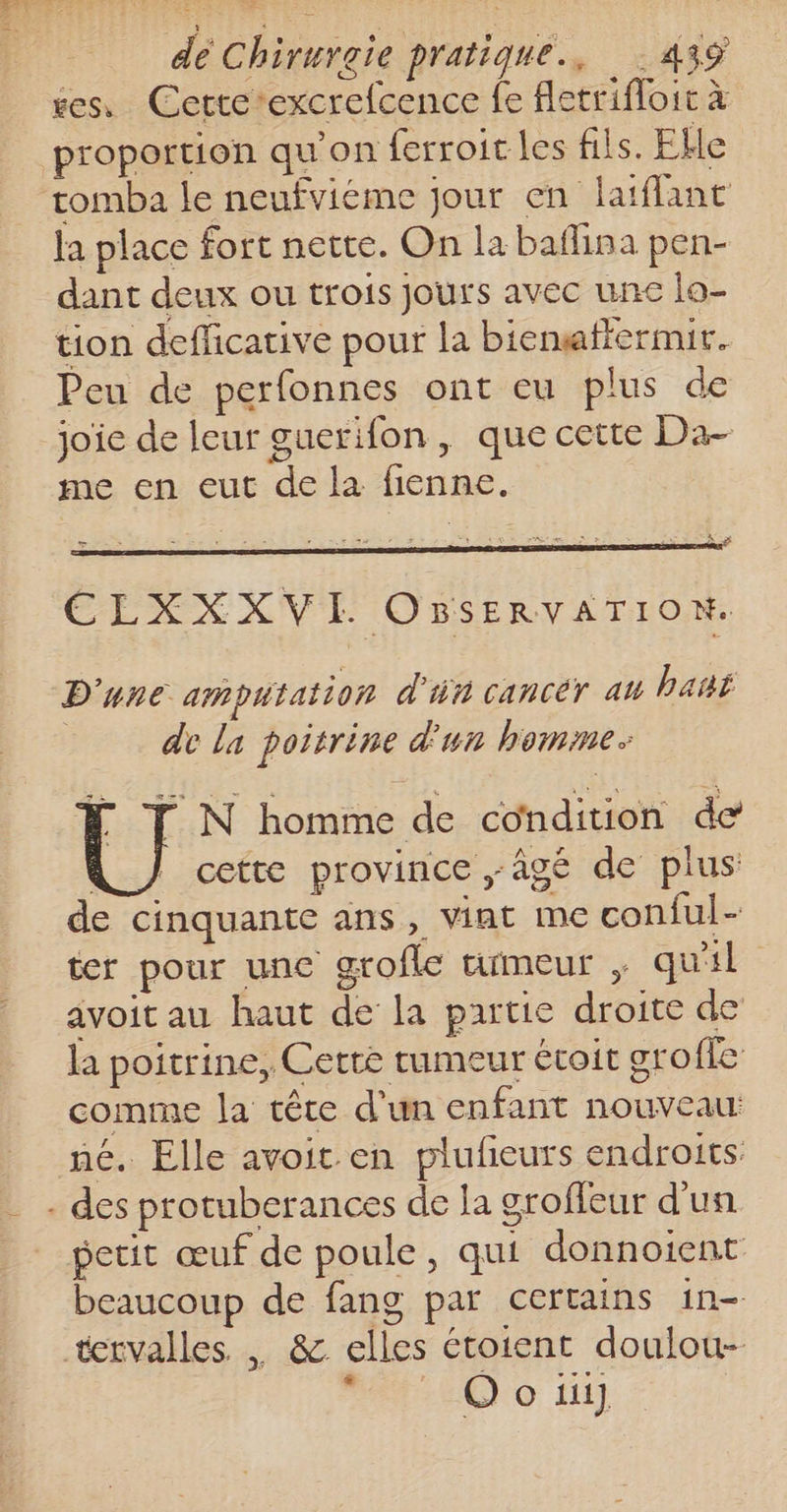 tes, Cette-excrefcence fe Aletrifloit à proportion qu’on ferroic les fils. Elle tomba le neufviéme jour en laiflant la place fort nette. On la baflina pen- dant deux ou trois Jours avec une la- tion defficative pour la biensaftermit. Peu de perfonnes ont eu plus de joie de leur guerifon , que cette Da- me en eut de la fienne. ELXXXVI OBsERVATION. D'une amputation d'in cancéy au haui de La poitrine d'un homme. | N homme de condition de À / cette province âgé de plus de cinquante ans, vint me conful- ter pour unc grofle tumeur , qu'il avoit au haut de la partie droite de la poitrine, Cette rumeur étoit grofle comme la tête d'un enfant nouveau né. Elle avoit en plufieurs endroits: . des protuberances de la groffeur d'un petit œuf de poule, qui donnoient beaucoup de fang par certains in- tervalles , &amp; elles étoient doulou- bo ti