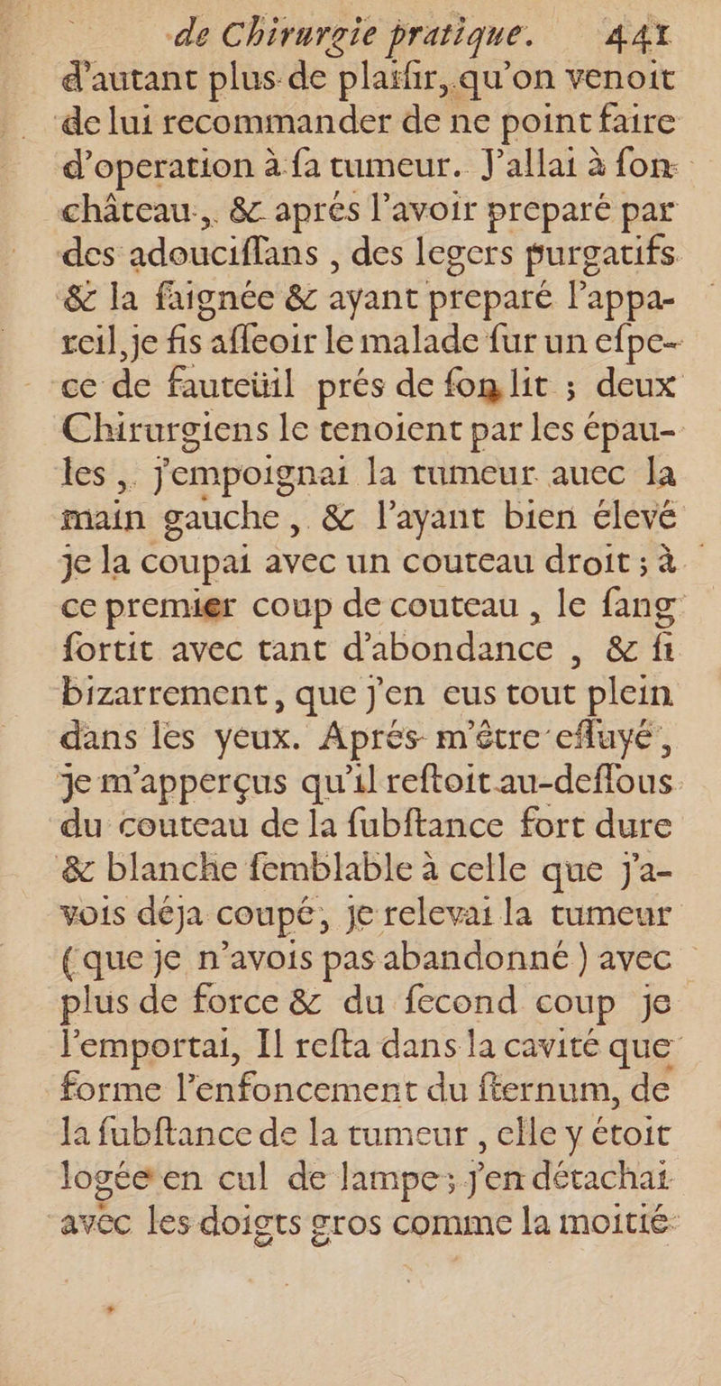 d'autant plus de plaïfir,. qu’on venoit de lui recommander de ne point faire d’operation à fa rumeur. J'allai à fon. château... &amp; apres l'avoir preparé par des adeuciflans , des legers purgatifs &amp; la faignée &amp; ayant preparé l'appa- reil,je fs afleoir le malade fur un efpe- ce de fautetil prés de fon lit ; deux Chirurgiens le tenoient par les épau- les, jempoignai la tumeur auec la main gauche , &amp; l'ayant bien élevé je la coupai avec un couteau droit; à ce premier coup de couteau , le fang fortit avec tant d'abondance , &amp; fi bizarrement, que J'en eus tout plein dans les yeux. Aprés m'être efluyé, Je m'apperçus qu'il reftoitau-deffous du couteau de la fubftance fort dure &amp; blanche femblable à celle que J'a- vois déja coupé, je relevai la tumeur {que je n’avois pas abandonné ) avec plus de force &amp; du fecond coup je Jemportai, Il refta dans la cavité que forme l’enfoncement du fternum, de la fubftance de la tumeur , elle y étoit logée en cul de lampe; j'en détachat avec les doigts gros comme la moitié: