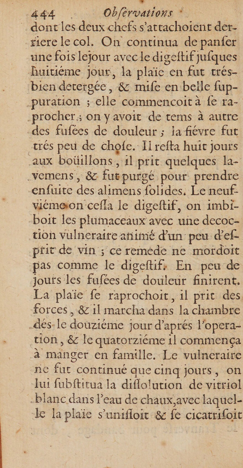 L JR 444 … Obférvations * | dont les deux chefs s'attachoient der- _#icre le col. On continua de panfer unc fois lejour avec le digeftif jufques Ruitiéme jour, la plaïe en fut crés- bien detergée, &amp; mife en belle fup- -puration ; elle commencoità fe ra- -procher; on y avoit de tems à autre des fufées de douleur ; la fiévre fut trés peu de chofe. Ii refta huit jours aux boüillons, 1l prit quelques la- .vemens, 8 fugpurgé pour prendre enfuite des alimens folides, Le neuf- viémeon cefla le digeftif, on imbi- boit les plumaceaux avec une decoc- tion vulneraire añimé d’un peu d’ef- prit de vin ; ce reméde ne mordoit pas comme le digeftif; En peu de jouts les fufées de douleur finirent. La plaie fe raprochoit, il prit des, forces , &amp; 1l marcha dans la chambre .dés-le douziéme jour d'aprés l'opera- tion, &amp; le quatorziéme 1l commença à manger en famille. Le vulneraire ne fut continué que cinq jours, on fut fubftitua la diflolution de vitriol blanc dans l’eau de chaux,avec laquel- k la plaie s’unifloit &amp; fe cicatrifoit