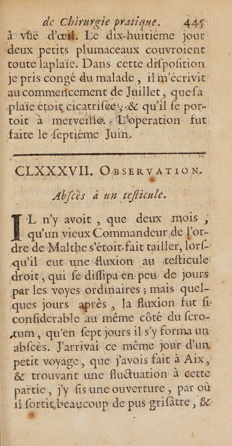 à vüé d'œil. Le dix-huiriéme jour -deux petits plumaceaux couvroient route laplaie. Dans cette dfpoñtion je pris congé du malade , 1! m'écrivit aucommercement de Juillet, quefa plaie étoic cicatriféé., -&amp; qu'il fe pot- toit à merveille. « T'operation fut faite le {eptiéme Juin. : CLXXXVI. O3 SER à a M I O Ne | Abfcès 4 ur teflicule. Æ L n'y avoit , que deux mois ; qu'un vieux Commandeur de l'or- dre de Malthe s’étoir.fait tailler, lorf quil eut une fluxion au tefticule droit, qui fe diffipaen peu de jours _ par les voyes ordinaires ; mais quel- - ques jours après , la fluxton fut fr confiderable au même côté du fcro- _aum, qu'en feptjours ilsy formaun abfcès. Jarrivai ce même jour d'un | petit voyage, que j'avois fait à Aix, &amp; trouvant une fluétuation à eette | païtic, jy fisuneouverture, par où 1kfortit beaucoup de pus grifètre , &amp; : - : .