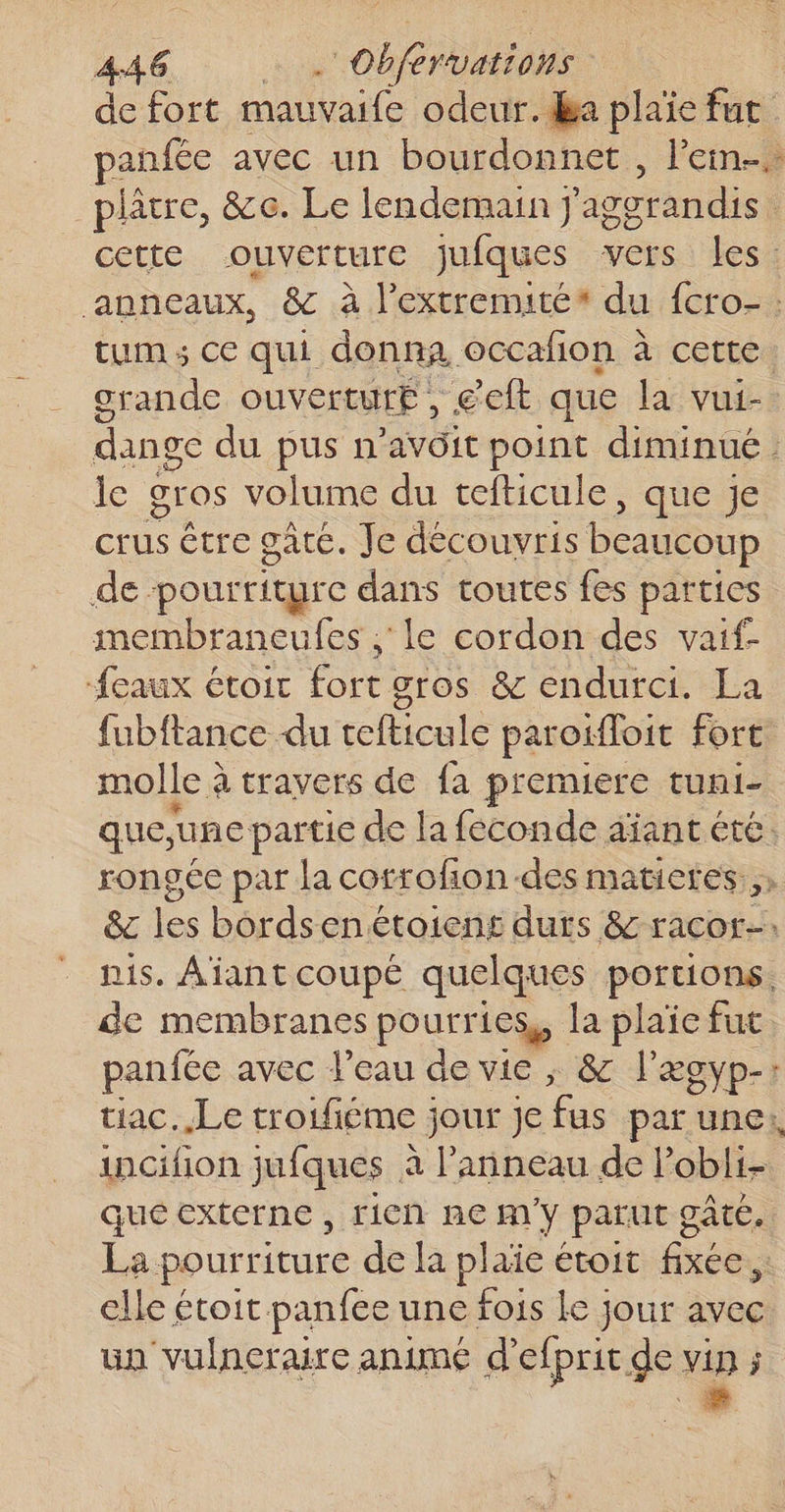 de fort mauvaife odeur. Ba plaie fut anfée avec un bourdonnet , l’ein... plâtre, &amp;e. Le lendemain j aggrandis | cette ouverture jJuiques vers les: ‘anneaux, &amp; à l’extremité* du {cro- : tum ; ce qui donna occafon à cette. crande ouverture, ect que la vui- dange du pus n’avôit point diminué: le gros volume du tefticule, que je crus être gâte. Je découvris beaucoup de pourriture dans toutes fes parties membraneufes , le cordon des vaif {eaux étoit fort gros &amp; endurci. La fubftance du tefticule paroiloit fort molle à à travers de {a premiere tun1- que, une partie de la feconde aiant ete. rongée par la cotrofon-des matietes ,, &amp;c les bordsenétoiens durs &amp; racor-. nis. Ajant coupé quelques portions. de membranes pourr ics,, la plaïe fut panfée avec l'eau de vie ; &amp; l'xgyp-: tiac. Le troifiéme ; jour je fus par une: incifion jufques à l'anneau de l’obli- que externe , rien ne m'y parut gâté. La pourriture de la plaie étoit fixée, elle étoit panfee une fois Le jour avec un vulneraire animé d'efprit de vip ;