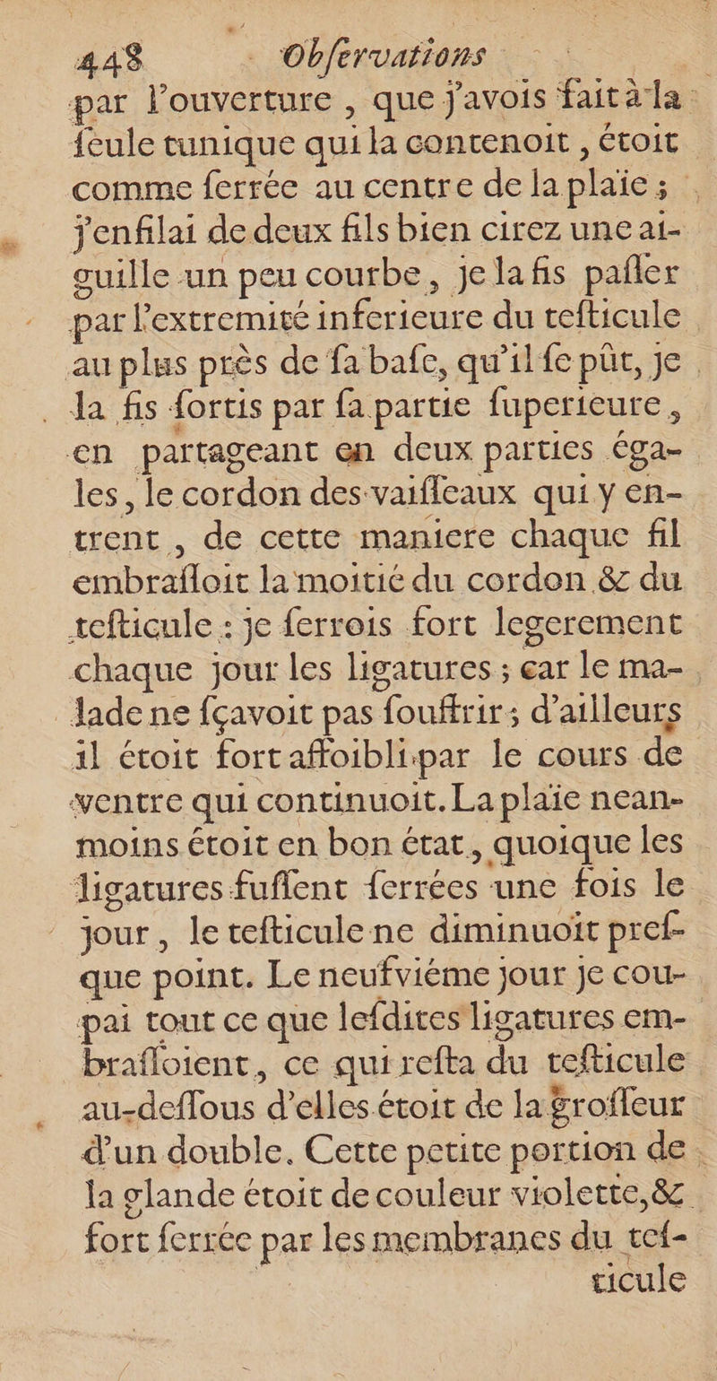 44$ … Obfervations par louverture , que j'avois faitàla {eule tunique qui la contenoit , Étoit comme ferrée au centre dela plaie; jenfilai de deux fils bien cirez une ai cuille un peu courbe, jelafis pañler par l'extremite inferieure du tefticule au plus près de fa bafe, qu'il fe püt, je. Ja fs fortis par fa partie fuperieure, en partageant en deux parties éga- les, le cordon des vaiffeaux qui y en- trent , de cette maniere chaque fil embrafloit la moitié du cordon &amp; du tefticule : je ferrois fort legerement “à chaque jour les ligatures ; ear le ma-, Jadene fçavoit pas fouffrir: d’ailleurs il étoit fortaffoiblipar le cours de ventre qui continuoit. La plaie nean- moins étoit en bon état, quoique les digatures fuflent ferrées une fois le jour, letefticulene diminuoït pref- que point. Le neufviéme jour Je cou- pai tout ce que lefdices ligatures em- _ brafloient, ce qui refta du tefticule au-deflous d’elles étoit de la&amp;roffeur d'un double. Cette petite portion de. la glande étoit de couleur violette, &amp; fort ferrée par les membranes du vef- Le ticule