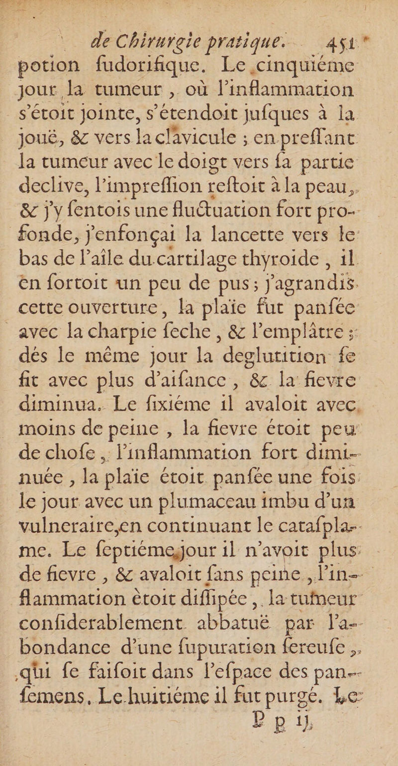 | de Chirurgie pratique. AU potion fudorifique. Le ,cinquiéme Jour, la tumeur , où l’inflammation _ s'étoit jointe, s’étendoit jufques à la joué, &amp; vers laclavicule ; en preffanc la tumeur avec le doigt vers fa partie declive, l'impreflion t reftoir à la peau. &amp; j'y fentois une fludtuation fort pro fonde, j'enfonçai la lancette vers Le bas de l’aîle ducartilage thyroide , il en fortoit un peu de pus; ’agrandis. cette ouverture, la plaie fut panfée _avec la charpie re , &amp; l’emplatre ; dés le même Jour la deglutition fe fit avec plus d’aifance , &amp; la fievre diminua. Le fixiéme 1l avaloit avec. moins de peine , la fievre étroit peu: de chofe , linflammation fort dim nuée , la plaie étoit panfée une fois. le jour avec un plumaceau imbu d’ua vulneraire,en continuant le catafpla-. me. Le feptiémejour il n'avoit plus: de fievre , &amp; avaloit fans peine , lin dnmitions étoit difiipée ,. la tufneur confiderablement abbatuë par J'a-- bondance d’une fupuration fereufe qüi fe faifoit dans lefpace des pan-- femens, Le huitiéme il fut purge. Le: Ep