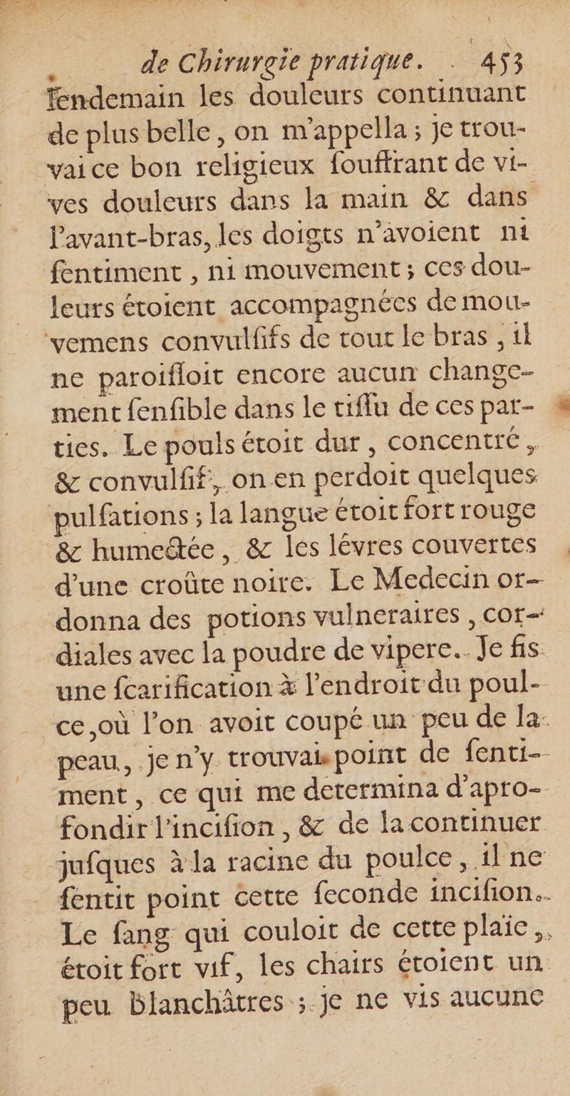 Tendemain les douleurs continuant de plus belle, on nrappella ; je trou- vaice bon religieux fouffrant de vi- ves douleurs dans la main &amp; dans Pavant-bras, les doigts n’avoient nt fentiment , ni mouvement; ces dou- leurs étoient accompagnées de mou- ne paroifloit encore aucun change- ment fenfible dans le tiflu de ces par- ties. Le pouls étoit dur, concentré, &amp; convulfif, on en perdoit quelques pulfations ; la langue étoit fort rouge &amp; humeëtée, &amp; les lévres couvertes d'une croûte noire. Le Medecin or- donna des potions vulneraires , cor diales avec la poudre de vipere.. Je fis une fcarification à l'endroit du poul- ce,où l’on avoit coupé un peu de la: peau, je n’y trouvais point de fenti-- ment, ce qui me determina d'apro- fondir l'incifion , &amp; de lacontinuer fentit point cette feconde incifon.. Le fang qui couloit de cette plaie. étoit fort vif, les chairs étoient un. peu blanchâtres ; je ne vis AUCURE