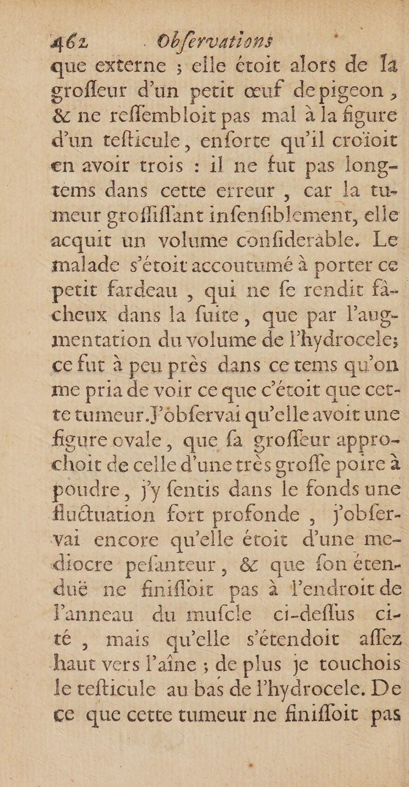 que externe ; elle étoit alors de Ïa grofleur d’un petit œuf depigeon, &amp; ne reflembloit pas mal à la figure d’un tefticule, enforte qu’il croïoit en avoir trois : il ne fut pas long- tems dans cette erreur , car la tu- meur grofhiflant infenfiblemenr, elle acquit un volume confiderable. Le malade s’étoit accoutumé à porter ce petit fardeau , qui ne fe rendit fa cheux dans la fuite , que par l'aug- mentation du volume de l'hydrocele; _ccfut à peu près dans ce rems qu'on me pria de voir ce que c’éroit que cct- te tumeur.Fobfervai qu'elle avoit une figure ovale, que fa groffeur appro= choit de celle d’une très srofle poire à poudre, jy fentis dans Îe fonds une) fluuation fort profonde , Jobfer- vai encore qu'elle étoit d’une me- diocre pefanteur, &amp; que fon éten- dué ne finifloit pas à l'endroit de Panneau du mufcle ci-deflus ci- té |, mais qu'elle sétendoit aflez haut vers laîne ; de plus je touchoïis le tefticule au bas de F hydrocele. De ce ne cette tumeur ne finifloit pas