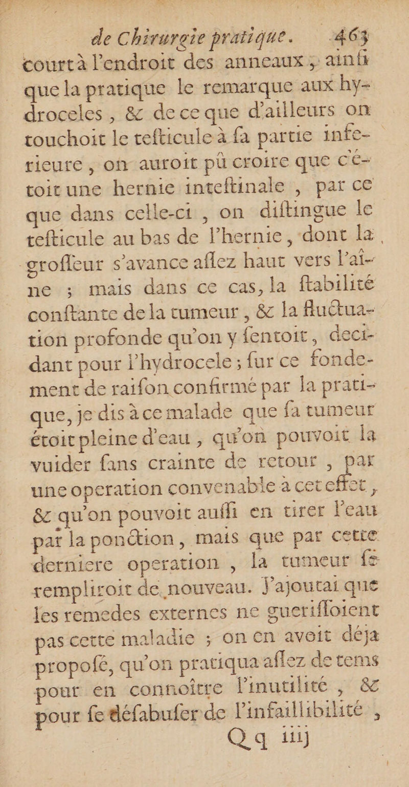 court à l'endroit des anneaux ; ainft que la pratique le remarque aux hy- droceles , &amp; de ce que d’ailleurs on touchoit le tefticule à fa partie infe- rieure , oh auroit pù croire que CE- toirune hernie inteftinale , par ce que dans celle-ci , on diftingue le tefticule au bas de l’hernie, dont la, ne ; mais dans ce cas, la ftabilité conftante de la tumeur , &amp; la fluctua- tion profonde qu’on y fentoit, dect- dant pour l'hydrocele ; fur ce fonde- ment de raifon confirmé par la prati- que, je dis àce malade que fa tumeur étoit pleine d'eau , qu'on pouvoit la vuider fans crainte de retour , par une operation convenable à cetcffet, &amp; qu'on pouvoit aufli en tirer l'eau pat la ponétion, mais que par cetie dernicre operation , la tuteur {z remplisoit de nouveau. J'ajourai que les remedes externes ne guerifloient pas cette maladie ; on cn avoit déja propolé, qu'on pratiqua aflez de tems pour en connoitre linutilite | &amp; pour fe défabufer de linfaillibilite , Qa il