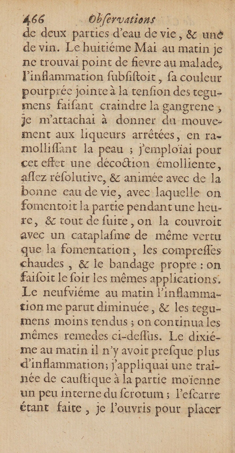 de deux parties d’eau de vie, &amp; uné de vin. Le huitiéme Mai au matin je ne trouvai point de fievre au malade, l’inflammation fubfiftoit, fa couleur pourpréc jointe à la tenfion des tesu- mens faifant craindre la gangrene ; je nvattachai à donner du mouve- ment aux liqueurs arrêtées, en ra- molliffant la peau ; jemploïai pour cet effet une décottion émolliente, aflez réfolutive, &amp; animée avec de la bonne eau de vie, avec laquelle on fomentoit la partie pendantune heu- re, &amp; tout de fuite ,on la couvroit avec un cataplafme de même vertu que la fomentation, les comprefes chaudes , &amp; ie bandage propre : on failoit le foir les mêmes applications. Le neufviéme au matin l’inflamma- tion me parut diminuée, &amp; les teou- mens moins tendus ; on continua les mêmes remedes ci-defflus. Le dixié- “me au matin 1} n’y avoit prefque plus d'inflammation; j'appliquai une trai- née de cauftique à la partie moïenne un peu interne du fcrotum ; l’efcarre étant faite, je l'ouvris pour placer 4