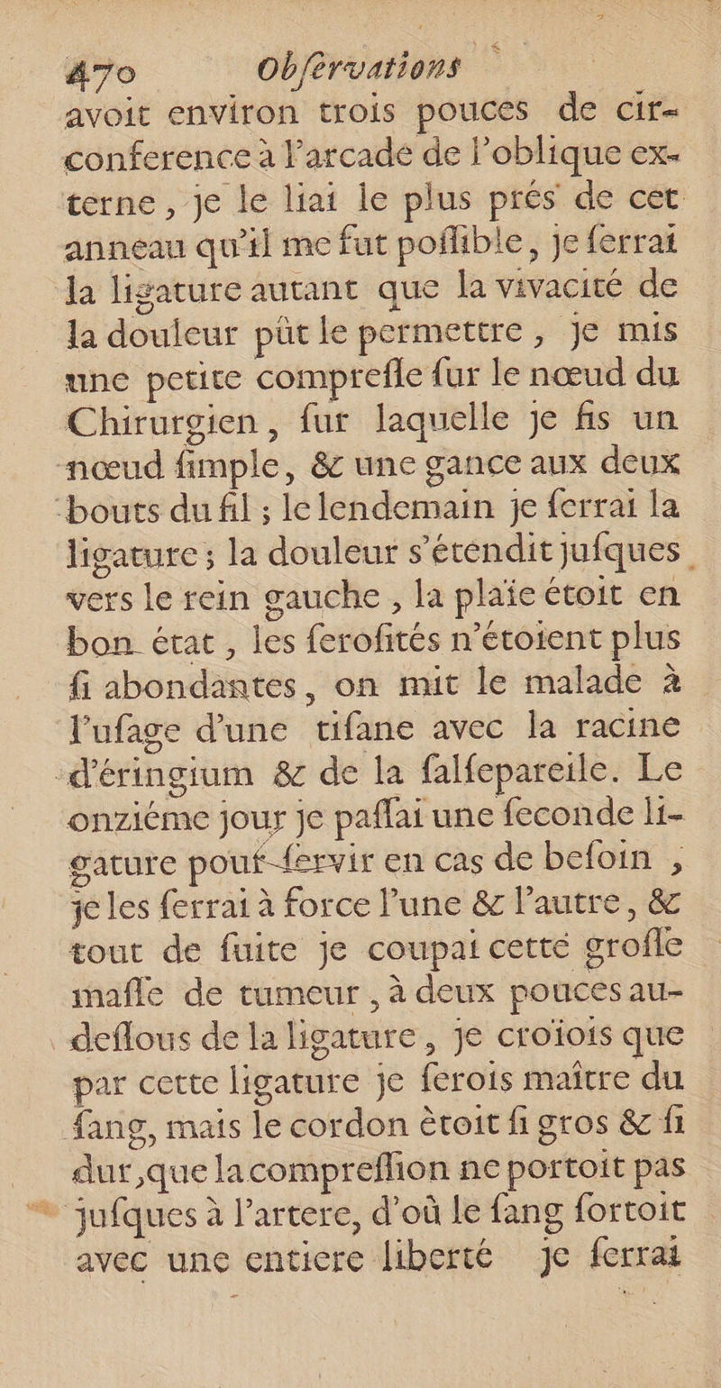 st avoit environ trois pouces de cir- conference à l'arcade de l’oblique ex- terne , je le liai le plus prés de cet anneau qu'il me fut poflible, je ferrat la ligature autant que la vivacité de la douleur pütle permettre, Je mis une petite comprefle fur le nœud du Chirurgien, fur laquelle je fs un ligature ; la douleur s’étendit jufques. vers le rein gauche , la plaïe toit en bon état , les ferofités n’étotent plus fi abondantes, on mit le malade à l'ufage d'une tifane avec la racine onziéme jour je paflai une feconde li- gature pouf-{ervir en cas de befoin , je les ferrai à force l’une &amp; l’autre, &amp; tout de fuite je coupai cetté grofle mafle de tumeur , à deux pouces au- par cette ligature je ferois maître du dur que lacompreflion ne portoit pas avec une enticre liberté je ferrai