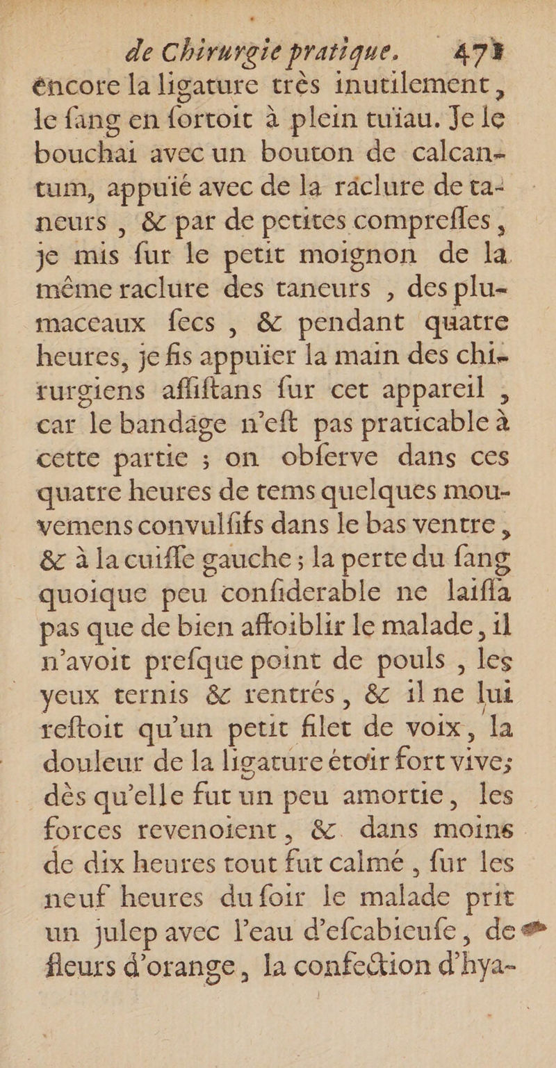 éncore la ligature très inutilement, le fang en fortoit à plein tuiau. Je le bouchai avec un bouton de calcan- tum, appuié avec de la räclure de ta- neurs , &amp; par de petites comprefles , je mis fur le petit moignon de la même raclure des taneurs , des plu- maceaux fecs , &amp; pendant quatre heures, je fis appuïier la main des chi. rurgiens afliftans fur cet appareil , car le bandäge n’eft pas praticable à cette partie ; on obferve dans ces quatre heures de tems quelques mou- vemens convulfifs dans le bas ventre, &amp; à la cuiffe gauche; la perte du fang quoique peu confiderable ne laifla pas que de bien affoiblir le malade, 11 n’avoit prefque point de pouls , les yeux ternis &amp; rentrés, &amp; ilne lui reftoit qu'un petit filet de voix, la douleur de la ligature étoir fort vive; dès qu’elle fur un peu amortie, les forces revenoient, &amp; dans moins de dix heures tout fut calme , fur les neuf heures dufoir le malade prit un julep avec l’eau d’efcabicufe, de fleurs d'orange, la confection d'hya-