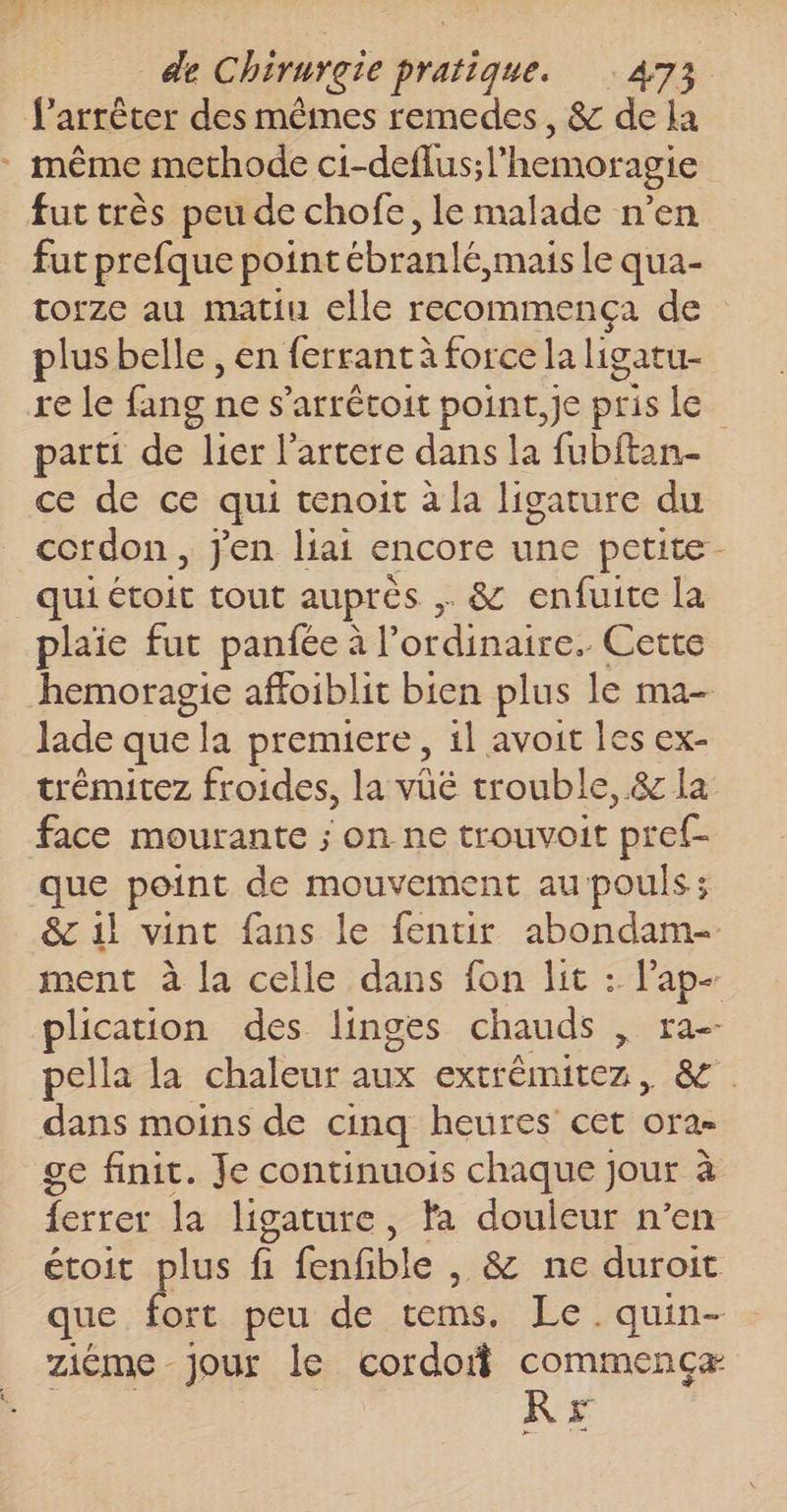 f’arrêter des mêmes remedes, &amp; de la : même methode ci-deflus; hemoragie fut très peu de chofe, le malade n’en fut prefque point ébranlé, mais le qua- torze au matiu elle recommença de plus belle , en ferrant à force la ligatu- re le fang ne s’arrétoit point, je pris le parti de lier l'artere dans la fubftan- ce de ce qui tenoit à la ligature du cordon, j'en liai encore une petite qui étoit tout auprès &amp; enfuite la plaie fut panfée à l'ordinaire. Cette hemoragie affoiblit bien plus le ma- lade que “ta premiere, il avoit les ex- trémitez froides, la vüë trouble, &amp; la face mourante ; on ne trouvoit pref- que point de mouvement au pouls; &amp; 1l vint fans le fentir abondam- ment à la celle dans fon lit : l'ap- plication des linges chauds , ra-- pella la chaleur aux extrêmitez, &amp;. dans moins de cinq heures cet ora ge finit. Je continuois chaque jour à ferrer la ligature, Ya douleur n’en étoit plus ñ fenfible , &amp; ne duroit que fort peu de cms. Le. quin- ziéme Jour le cordof commencæ RE