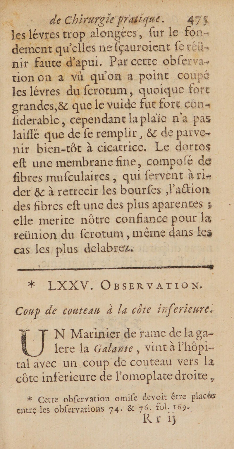 € dement qu'elles ne fçaurotent fe réü- nir faute d'apui. Par cette obferva- tion on à vü qu'on a point coupé les lévres du fcrotum, quoique fort grandes, &amp; que le vuide fut fore con fiderable, cependant la plaie n'a pas jaiflé que de fe remplir, &amp; de parve. nir bien-tôt à cicatrice. Le dortos eft une membrane fine, compolé de fibres mufculaires, qui fervent à ri. der &amp; à retrecir les bourfes ation des fibres eft une des plus aparentes 3 elle merite nôtre confiance pour la reünion du fcrotum , même dans les cas les plus delabrez. *X LXXV. OBSERVATION. 4 T N Marinier de rame de la ga- lere la Galante, vint à lhôpi- tal avec un coup de couteau vers la * Gette obfervation omife devoit être placés entre les obfervations 74. &amp; 76. fol. 169. Rr1}