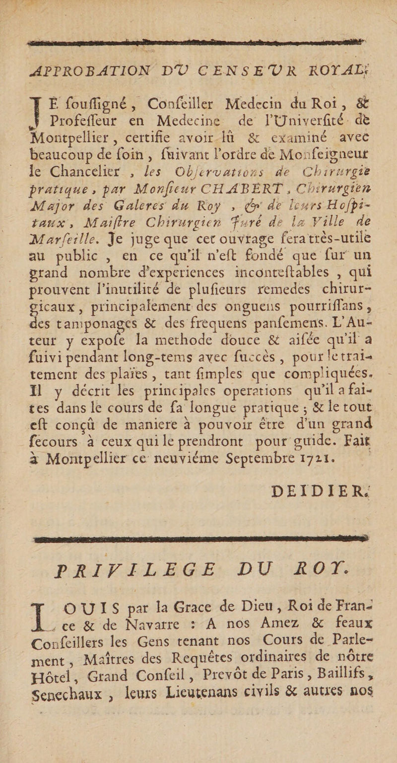 APPROBATION DU CENSEVR ROYAL: ÊË foufligné, Confeiller Medecin du Roi, & À Profefleur en Medecine de l'Univerfité de Montpellier , certifie avoir-Iü & examiné avec beaucoup de foin, fuivant l’ordre de Monfeigneut Je Chancelier , les Objervations de Chirurgie pratique, par Monfieur CHABERT , Chirurgien Major des Galeres du Roy , ç& de leurs Hofpi- taux, Maiftre Chirurgien furé de la Ville de Marfeille. Je juge que cer ouvrage feratrès-utile au public , en ce qu'il n'eft fondé que fur un grand nombre d’experiences inconteftables , qui prouvent l'inutilité de plufieurs remedes chirur- gicaux, principalement des onguens pourriffans, des taniponages & des frequens panfemens. L'Au- teur y expofe la methode douce & aifée qu'il a faivi pendant long-tems avec fuccès, pour letrat= tement des plaïes, tant fimples que compliquées. Il y décrit les principales operations qu’il a fai- tes dans le cours de fa longue pratique ; & le tout eft conçû de maniere à pouvoir être d'un grand fecours à ceux quile prendront pour guide. Fait à Montpellier ce neuviéme Septembre 1721. DEIDIER. PRIVILEGE DU ROT. OUIS par la Grace de Dieu, Roi de Fran L ce & de Navarre : À nos Amez & feaux Confcillers les Gens tenant nos Cours de Parle- ment, Maîtres des Requêtes ordinaires de nôtre Hôtel, Grand Confeil, Prevôt de Paris, Baillifs, Sencchaux , leurs Lieutenans civils & autres nos