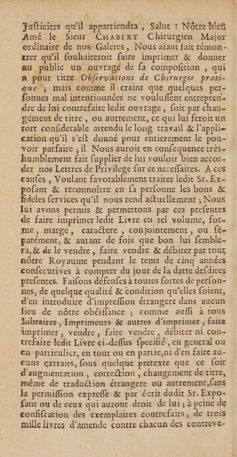 Jufticiers qu'il appartiendra , Salut : Nôtre bieñ Amé le Sieur CHaBErRT Chirurgien Major _ ordinaire de nos Galeres, Nous aïant fait rémon- ærer qu'il fouhaiteroit faire imprimer &amp; donner au public un ouvragé de fa compofition , qui a pour titte Obférvarions de Chirurgie prati- que; mais comme 1l craint que Auiq per- fonnes mal intentionnées ne vouluffent entrepren. dre de fui contrefaire ledit ouvrage, foit par chan- gément de titre , ou autrement, ce qui lui feroitun toit confiderable artendu le long travail &amp; lappli= cation qu'il s’eft donné pour entierement le pou- voir parfaire ; il Nous auroit en confequence très- humblement fait fupplier de lui vouloir bien accor- der nos Lettres de Privilege fur ce neceffaires, A ces caufes , Voulant favorablement traiter ledit Sr. Ex- pofant &amp; reconnoître en fa RR les bons &amp; fideles fervices qu'il nous rend actuellement ; Nous lui avons permis &amp; permettons par ces prefentes de faire imprimer ledit Livre en tel volume, for- me, marge, caractere , conjointement, ou fé- parément, &amp; autant de fais que bon lui femble- ra, &amp; de le vendre, faire vendre &amp; débiter par tout nôtre Royaume pendant le tems de cinq années confecutives à compter du jour de la datte defdires prefentes. Faifons défenfes à toutes fortes de perfon- nes, de quelque qualité &amp; condition qu'elles foient, d'en introduire d'impreflion étrangere dans aucun lieu de nôtre obéiffance ; comme aufli à tous kibraires , Imprimeurs &amp; autres d'imprimer , faite imprimer, vendre, faire vendre, débiter ni con- trefaire ledit Livre ei-deflus fpecifié', en general ou en particulicr, en tout ou en partie,ni d'en faire au- cuns extraits, fous quelque pretexte que ce foit d'augmentation , correction , changement detitre, même de traduétion étrangere ou autrement,fans Ja permiffion expreffe &amp; par écrit dudit Sr. Expo- fant ou de ceux qui auront droit de lui ; à peine de confifcation des exemplaires contrefaits, de trois mille livres d'amende contre chacun des contreve-