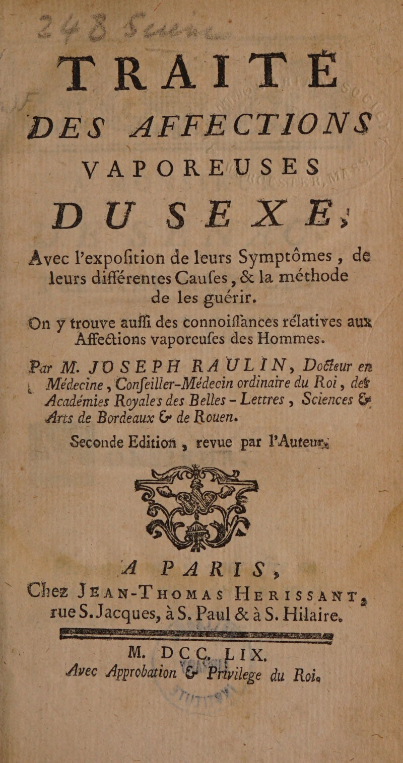 MMRAITEÉ, (DES AFFECTIONS VAPOREUSES . DU. SEXE; Avec l’expofition de leurs Symptômes, de leurs différentes Caufes ,&amp; la méthode de les guérir. | On y trouve auf des connoiflances rélatives aux Affections vaporeufes des Hommes. Pæ M. JOSEPH RA ULTN, Doëteur en L Médecine , Confeiller-Médecin ordinaire du Roi, def Académies Royales des Belles - Lettres , Sciences &amp; Aris de Bordeaux € de Rouen. Seconde Edition , revue par l’Autenr, Chez JEan-THomas HER1ISSANT, rueS. Jacques, àS. Paul &amp; àS. Hilaire, MÉDOC LI. | Avec Approbation @* Privilege du Rois