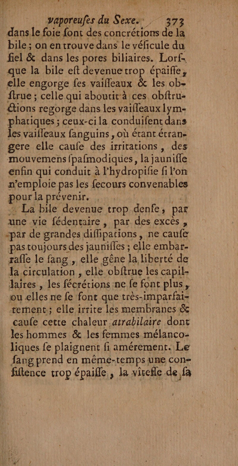 MAIRES. CN vaporeufes du Sexe. Dr à dans.le foie font des concrétions de la bile ; on en trouve dans le véficule du fiel &amp; dans les pores biliaires. Lorf. que la bile eft devenuetrop épaiffe, elle engorge fes vaifleaux &amp; les ob- ftrue ; celle qui aboutit-à ces obftru- &amp;tions regorge dans les vaifleaux 1ym- phariques ; ceux-cila conduifent dans les vaifleaux fanguins , où étant étran- gere elle caufe des irritations , des -mouvemens fpafmodiques, la jaunifle enfin qui conduit à l'hydropifie fi l’on n + pas les fecours convenables our la prévenir. , La bile devenue trop denfe, par une vie fédentaire, par des excès, -par de grandes difipations , ne caufe pastoujoursdes jaunilles ; elle émbar- rafle le fang , elle gêne la liberté de la circulation , elle obftrue les capil- lares , les fécrétions ne fe font plus, ou elles ne fe font que très-imparfai- tement; elle irrite les membranes &amp; caufe cette chaleur .atrabilaire dont les hommes &amp; les femmes mélanco- liques fe plaignent fi amérement. Le _ fangprend en même-temps une con= fitence trop épaille., la vivefle de fa