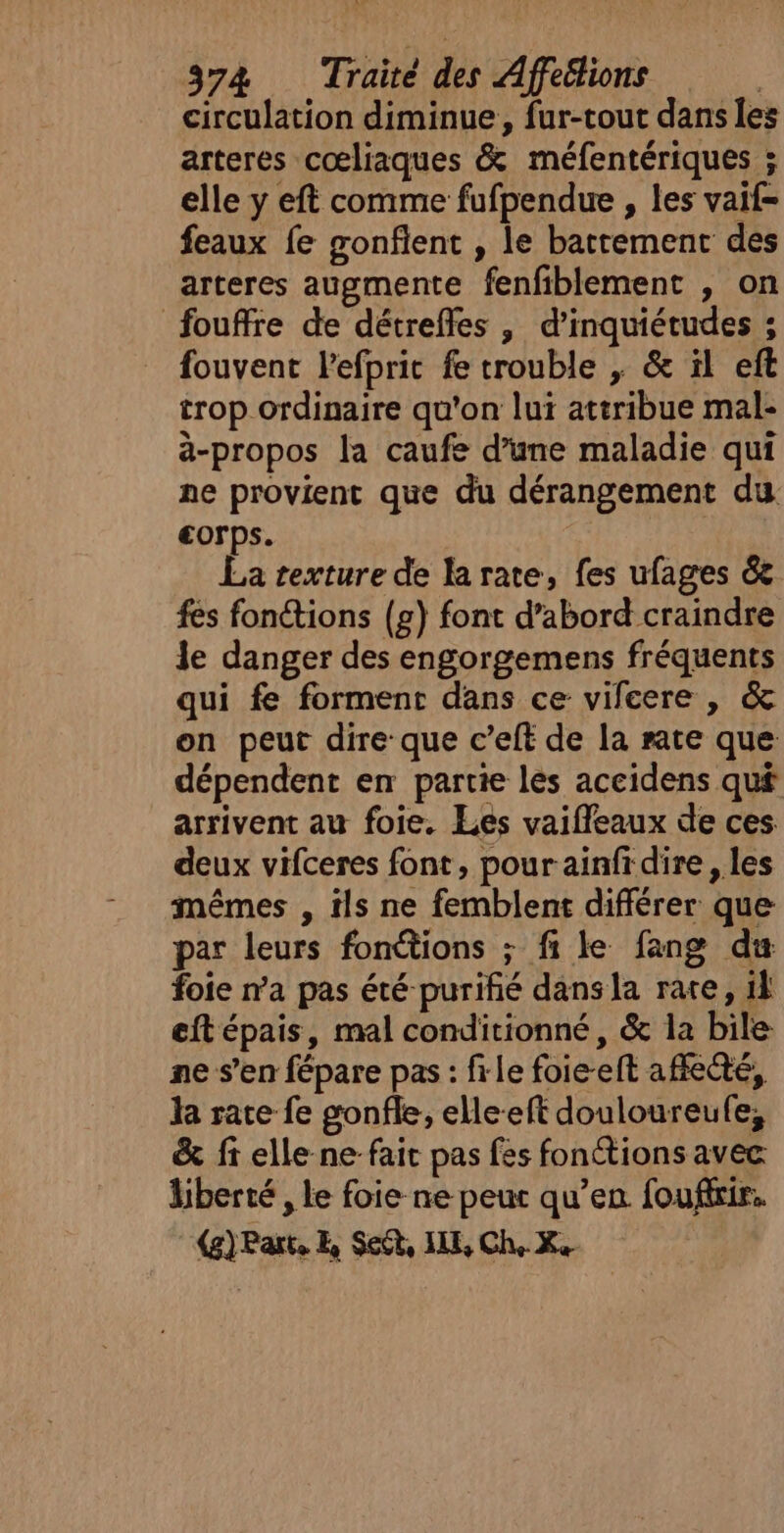 circulation diminue, fur-tout dans les arteres cœliaques &amp; méfentériques ; elle y eft comme fufpendue , les vaif- feaux fe gonfient , le battement des arteres augmente fenfiblement , on fouffre de détreffes , d’inquiétudes ; fouvent lefprit fe trouble , &amp; il eft trop ordinaire qu'on lui attribue mal- à-propos la caufe d’une maladie qui ne provient que du dérangement du €orps. La texture de la rate, fes ufages &amp;e fes fonctions (£) font d’abord craindre le danger des engorgemens fréquents qui fe forment dans ce vifeere , &amp; on peut dire: que c’eft de la rate que dépendent en partie les accidens qu£ arrivent au foie. Les vaifleaux de ces deux vifceres font, pour ainfrdire , les mêmes , tls ne femblent différer que par leurs fonctions ; fi le fang du foie n’a pas été purifié dans la rate, 1l eft épais, mal conditionné, &amp; la bile ne s’en fépare pas : file foie-eft affecté, la rate fe gonfle, elle-eft douloureufe, &amp; fi elle ne fait pas fes fonctions avec liberté , le foie ne peur qu’en fouffrir. (g) Parts E, Seét, ILE, Che Xe