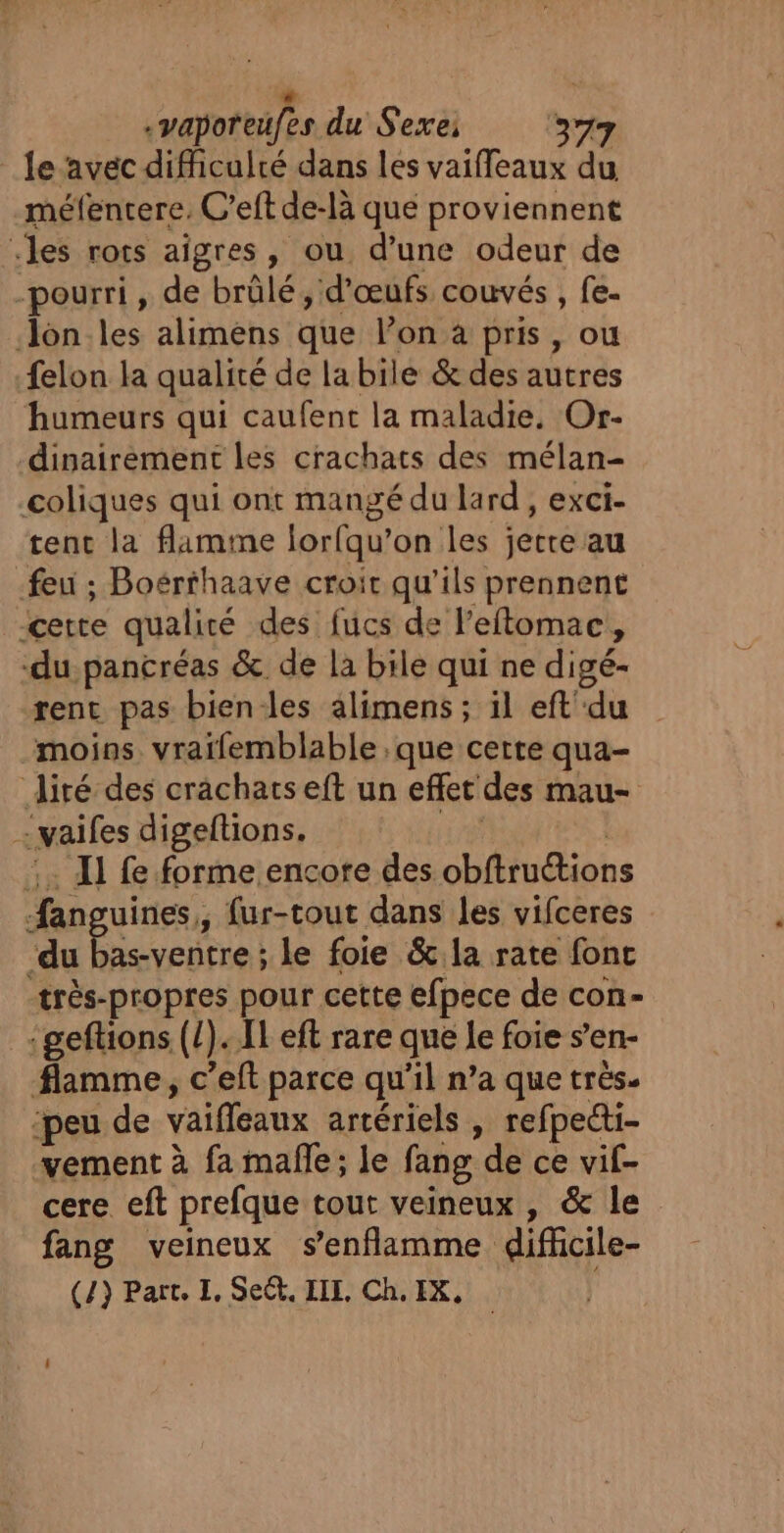 + .vaporeufes du Sexe: 377 le avec difficulté dans les vaiffeaux du méfentere, C’eft de-là que proviennent «les rors aigres, ou d'une odeur de -pourri, de brûlé, d'œufs couvés , fe. —Jon.les alimens que l’on à pris, ou felon la qualité de la bile &amp; des autres humeurs qui caufent la maladie. Or- dinairement les crachats des mélan- coliques qui ont mangé du lard , exci- tent la flamme lorfqu’on les jetre au feu ; Boérthaave croit qu'ils prennent cette qualité des fucs de l’eftomac, du pancréas &amp; de la bile qui ne digé- rent pas bien-les alimens; il eft'du moins vraifemblable , que certe qua- iré des crachats eft un effet des mau- ailes digeftions. :. Il fe forme encore des cbftuéiobs fan uines,, fur-tout dans les vifceres pe s-ventre : le foie &amp;.la rate fonc très-propres pour cette efpece de con- :geftions (/). fl eft rare que le foie s’en- flamme, c’eft parce qu'il n’a que très. ‘peu de vaiffeaux artériels , refpecti- vement à fa malle; le fang de ce vif- cere eft prefque tout veineux, &amp; le fang veineux s’enflamme difücile-