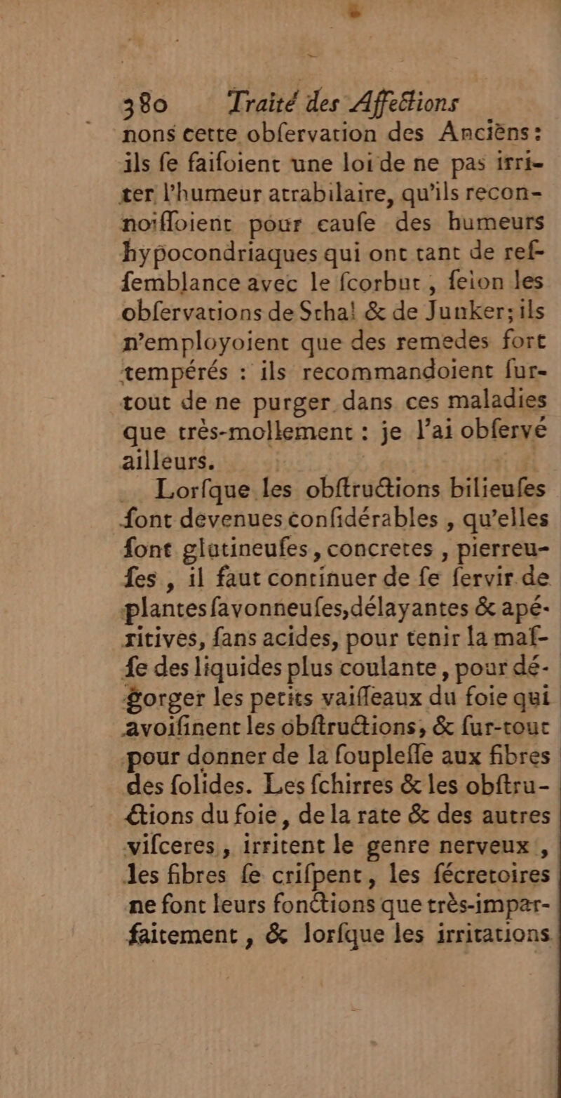 — 380 Traité des Affétions non$ cette obfervarion des Ancièns: ils fe faifoient une loide ne pas irri- ter l'humeur atrabilaire, qu’ils recon- noïfloient pour eaufe des humeurs hypocondriaques qui ont tant de ref- femblance avec le fcorbur , feion les obfervations de Scha! &amp; de Junker;ils n’employoient que des remedes fort tempérés : ils recommandoient fur- tout de ne purger dans ces maladies que très-mollement : je l'ai obfervé ailleurs. | : # Lorfque les obftructions bilieufes {ont devenuesconfidérables , qu’elles font glatineufes, concretes , pierreu- fes , il faut continuer de fe fervir de plantes favonneufes,délayantes &amp; apé- zitives, fans acides, pour tenir la maf- £e des liquides plus coulante, pour dé- $orger les petits vaifleaux du foie qui avoifinent les obftrutions, &amp; fur-tout pour donner de la fouplefle aux fibres des folides. Les fchirres &amp; les obftru- tions du foie, de la rate &amp; des autres vifceres, irritent le genre nerveux, Jes fibres fe crifpent, les fécreroires ne font leurs fonétions que très-impar- faitement , &amp; lorfque les irritations