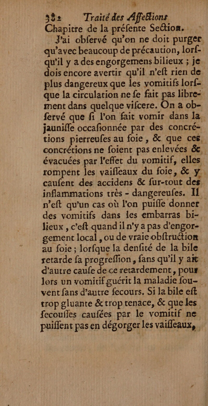 à. 3 39e Traité des Affeblions Chapitre de la préfente Section. J'ai obfervé qu’on ne doit purger. qu'avec beaucoup de précaution, lorf- - qu’il y a desengorgemens bilieux ; je dois encore avertir qu'il n’eft rien de plus dangereux que les yomitifs lorf- que la circulation ne fe fait pas libre- ment dans quelque vifcere. On a ob- fervé que fi l’on fait vomir dans la. jauniffe occafionnée par des concré- tions pierreufes au foie , &amp;. que ces, concrétions ne foient pas enlevées &amp;, évacuées par l'effet du vomitif, elles rompent les vaifleaux du foie, &amp; y. caufent des accidens &amp; fur-tout des inflammations très - dangereufes. Il n’eft qu’un cas où l’on puifle donner des vomitifs dans les embarras bi- lieux , c’eft quandil n’y a pas d’engor- gement local , ou de vraie obftruétion au foie ; lorfque la denfité de la bile retarde fa progreffion, fans qu’il y a d'autre caufe de ce retardement, pour lors un vomitif guérit la maladie fou. vent fans d’autre fecours. Si la bile eft trop gluante &amp; trop tenace, &amp; que les fecoufles caufées par le vomitif ne puiffent pas en dégorger les vaifleaux,.