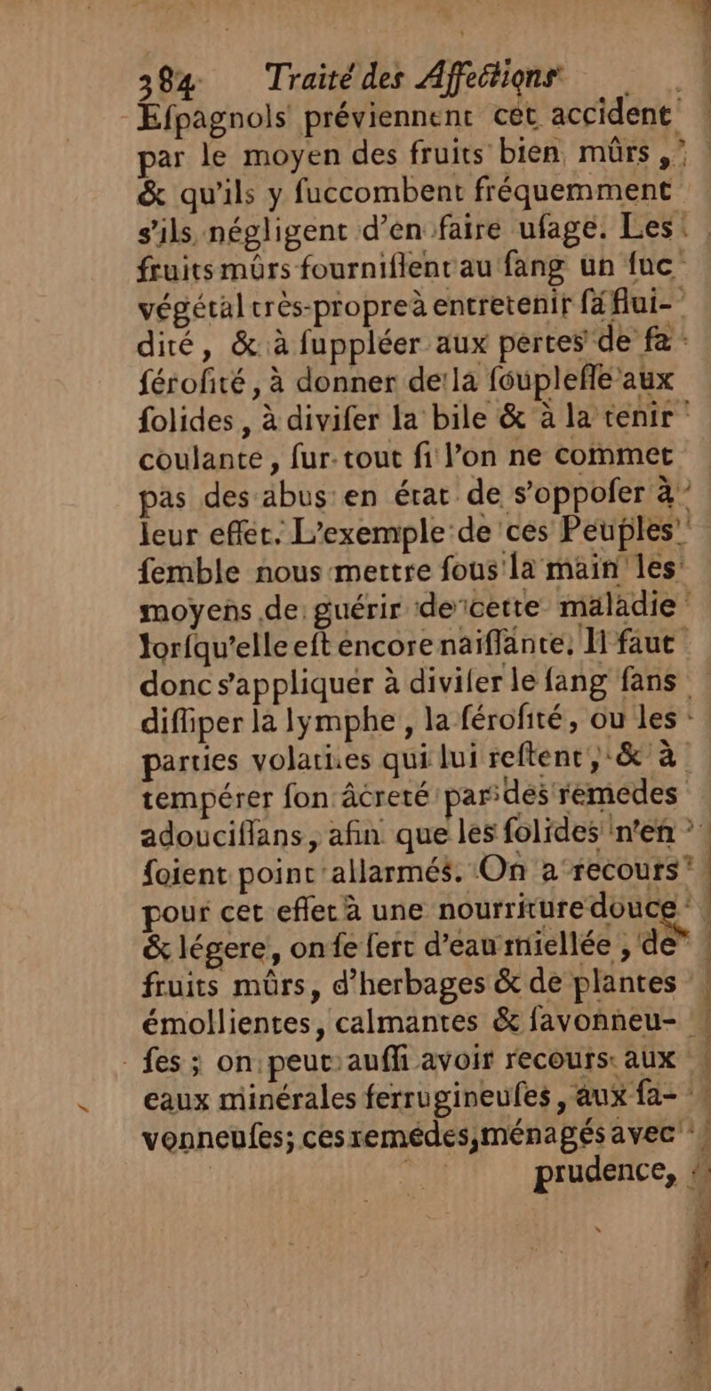 Efpagnols préviennent cèt. accident &amp; qu'ils y fuccombent fréquemment végétal crès-propreà entretenir fé flui- dité, &amp;:à fuppléer aux pertes de fa: férofité , à donner de!la fouplefle aux folides , à divifer la bile &amp; à la tenir coulante, fur: tout fi l’on ne cofnmet pas des äbus'en érat de s’oppofer à” leur efféc. L'exemple de ces Peuples” femble nous -mertre fous'la main les: moyens de: guérir decette maladie ‘ lorfqu'elle eft éncorenaïiflante, [faut difliper là lymphe , la férofité, ou les : parties volaries qui lui reftenc,:&amp; à tempérer fon âcreté pardes remedes foient point 'allarmés. On a‘recours” pour cer eflec à une nourriture douce * &amp; légere,, onfe fert d’eau rriellée , de” fruits mûrs, d’herbages &amp; de plantes fes ; on peut:aufli avoir recours: aux