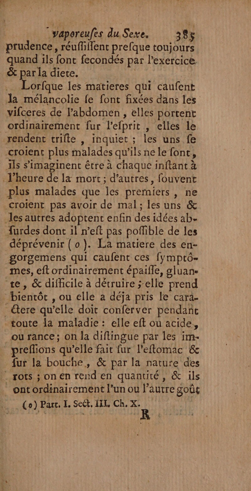 ereufes du, Sexe. 38 5 prudence, réufliffent prefque toujours quand ils font fecondés par l'exercice. &amp; par la diete. Lorfque les matieres qui caufent Ja mélancolie fe font fixées dans les vifceres de l'abdomen , elles portent ordinairement fur l'efprit , elles le rendent trifte | inquiet ; les uns fe croient plus malades qu'ils ne le font. , ils s’imaginenc être à chaque inftant à Vheure de la mort; d’autres, fouvent plus malades que Tes prerniers , ne croient pas avoir de mal; les uns &amp; les autres adoptent enfin dés idées ab- furdes dont il n’eft pas poffible de les déprévenir (0). La matiere des en- gorgemens qui caufent ces fymptô- mes, eft ordinairement épaifle, gluane te, &amp; difhcile à détruire elle prend Hienrôc , où elle a déja pris le cara. ere qu’elle doit conferver pendant toute la maladie : elle eft ou acide, ou rance; on la diflingue par les im- preflions qu’elle fair fur l’eftomac &amp; fur la bouche, &amp; par la nature des . rots ; on En rend en quantité, &amp; ils ont LP SRE TR l’un ou faite goût _(o) Part. I. Sect. IIL Ch, X.