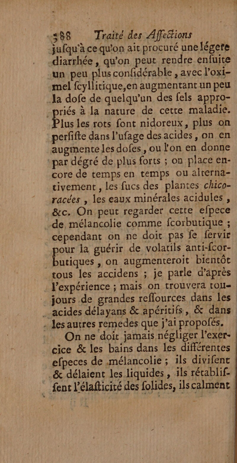 jufqu'à ce qu'on ait procuré une fégere diarrhée, qu'on peur rendre enfuite un peu plus confidérable , avec l’oxi- mel fcyllitique,en augmentant un peu Ja dofe de quelqu'un des fels appro- riés à la nature de cette maladie. lus les rots font nidoreux, plus on perfifte dans l'ufage des acides, on en augmente les dofes, ou l'on en donne “par dégré de plus forts ; on place en- core de tempsen temps ou alrerna- tivement , les fucs des plantes chico- racées , les eaux minérales acidules , &amp;c. On peut regarder cette efpece de, mélancolie comme fcorbutique ; cependant on ne doit pas fe fervir pour la guérir de volatils anti-fcor- butiques , on augmenteroit bientôt tous les accidens ; je parle d’après l'expérience ; mais on trouvera [OL jours de grandes reflources dans les acides délayans &amp; apéritifs, &amp; dans - Jes autres remedes que j'ai propofés. On ne doit jamais négliger l’exer-