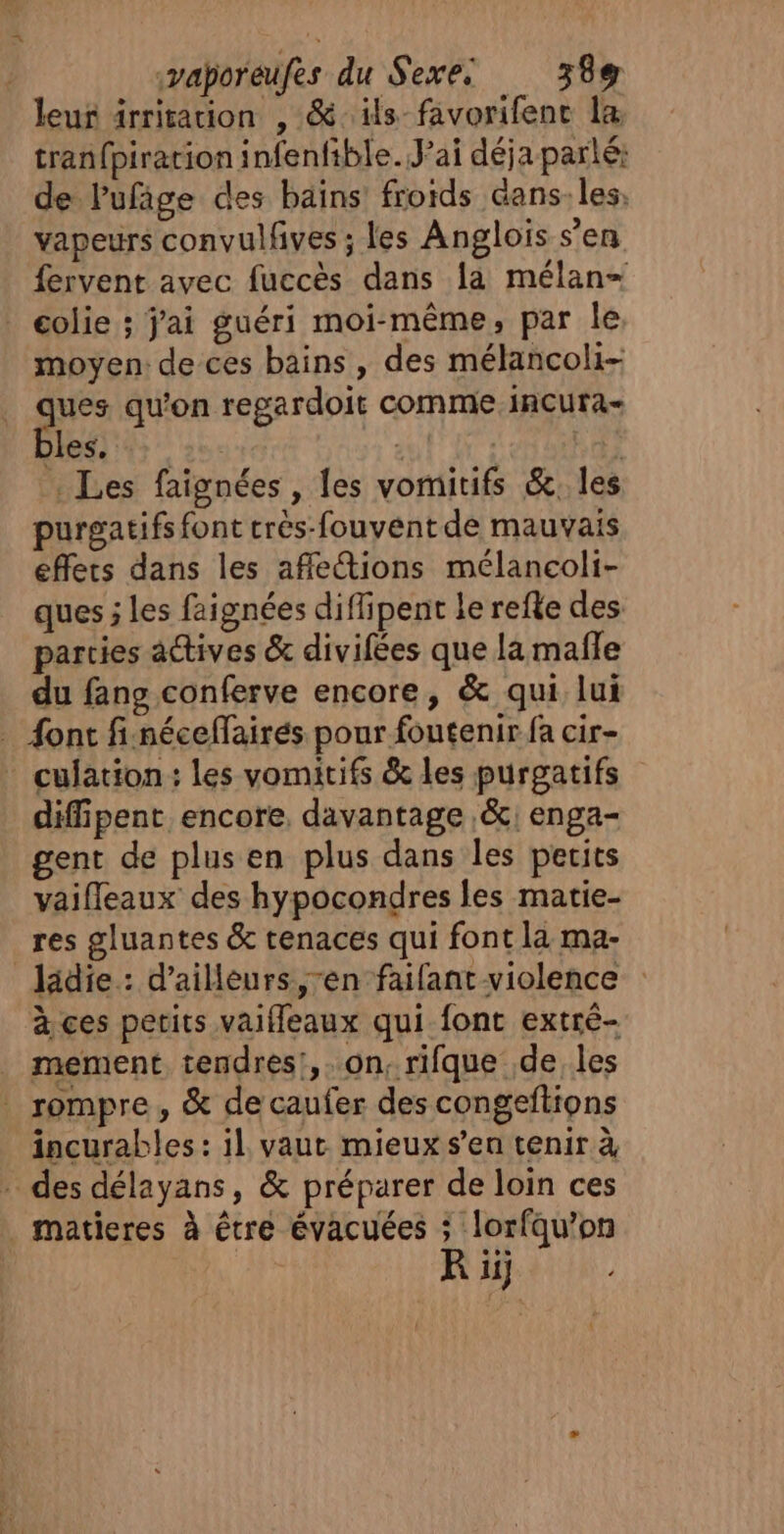 leur irritation , &amp;ils-favorifenc la tran{piracion infenfible. Jai déja parlé: de Pufige des bains froids dans. les, vapeurs convulfives ; les Anglois s’en fervent avec fuccès dans la mélan- _ colie ; j'ai guéri moi-même, par le moyen de ces bains, des mélancoli- ues qu'on regardoit comme incura- Jess ++ TRUE Et; : Les faignées , les vomitifs &amp;. les purgatifs font trés-fouvent de mauvais effets dans les afle@ions mélancoli- ques ; les faignées diflipent le refle des parties actives &amp; divifées que la mafle du fans conferve encore, &amp; qui lui … font fi.néceffairés pour foutenir fa cir- * culation: les vomitifs &amp; les purgatifs difipent encore, davantage &amp;\ enga- gent de plus en plus dans les perits vaifleaux des hypocondres les matie- res gluantes &amp; tenaces qui font la ma- ladie.: d’ailleurs, ren faifant violence à ces petits vaifleaux qui font extrè- _ mement tendres!,. on, rifque de les _ rompre, &amp; de caufer des congeftions incurables : il vaut mieux s’en tenir à - des délayans, &amp; préparer de loin ces . matieres à être évacuées À lorfqu’on 11}