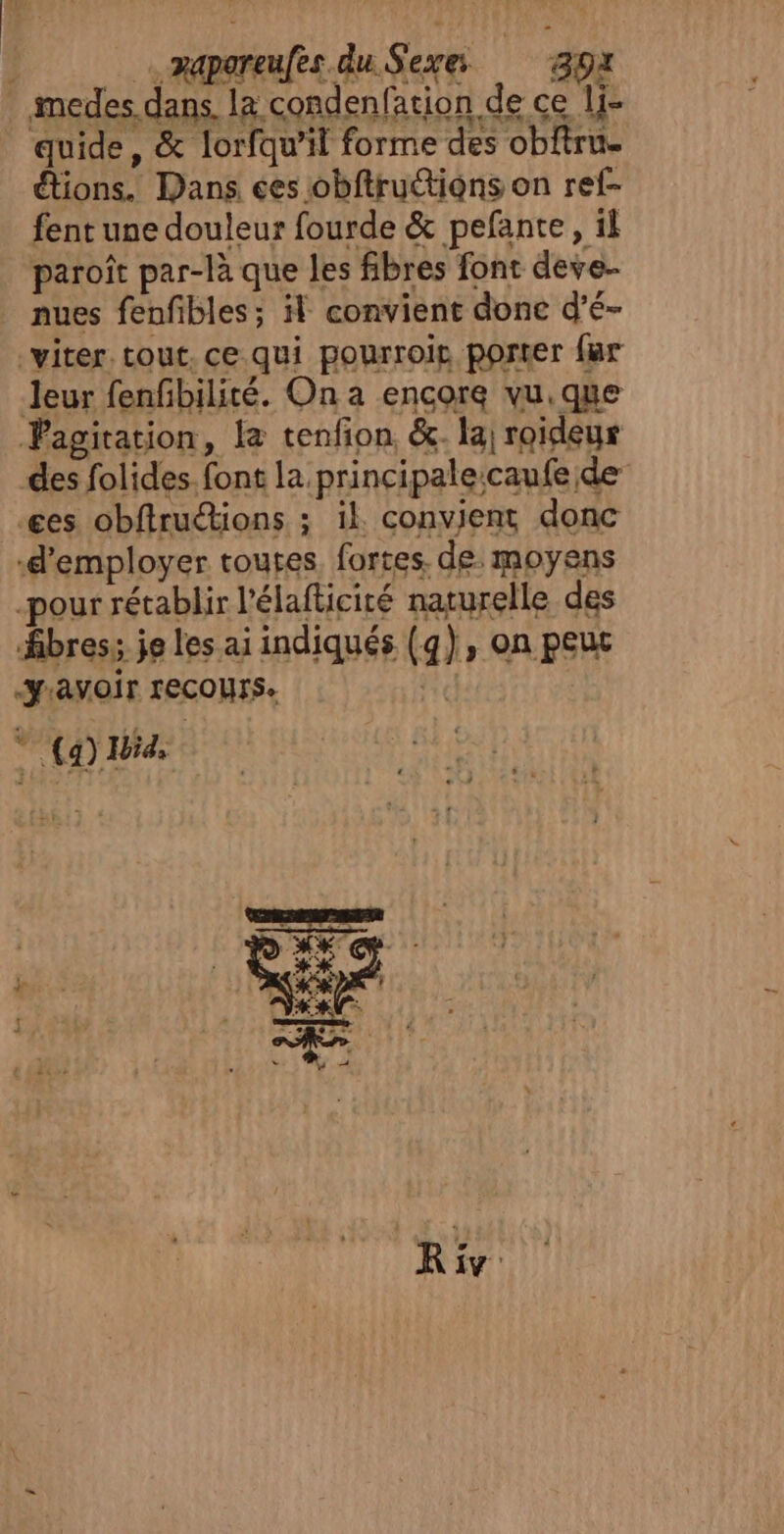 | …raporeufes du Sexe 39x medes dans. la condenfation de ce li- quide, &amp; lorfqu'il forme des obftru. étions. Dans ces obftruétions on ref- fent une douleur fourde &amp; pefante, il paroît par-là que les fibres font deve- nues fenfibles; il convient donc d’é- viter tout. ce qui pourroie porter far Jeur fenfibilité. On a encore vu.que agitation, le tenfion. &amp;. la roideur des folides. font la principaleicaufe de es obftruétions ; il convient donc ‘d'employer toutes. fortes. de. moyens -pour rétablir l'élafticiré naturelle des bres; je les ai indiqués (q), on peur “JAVOIT FECOUTS. #« : (4) Hd