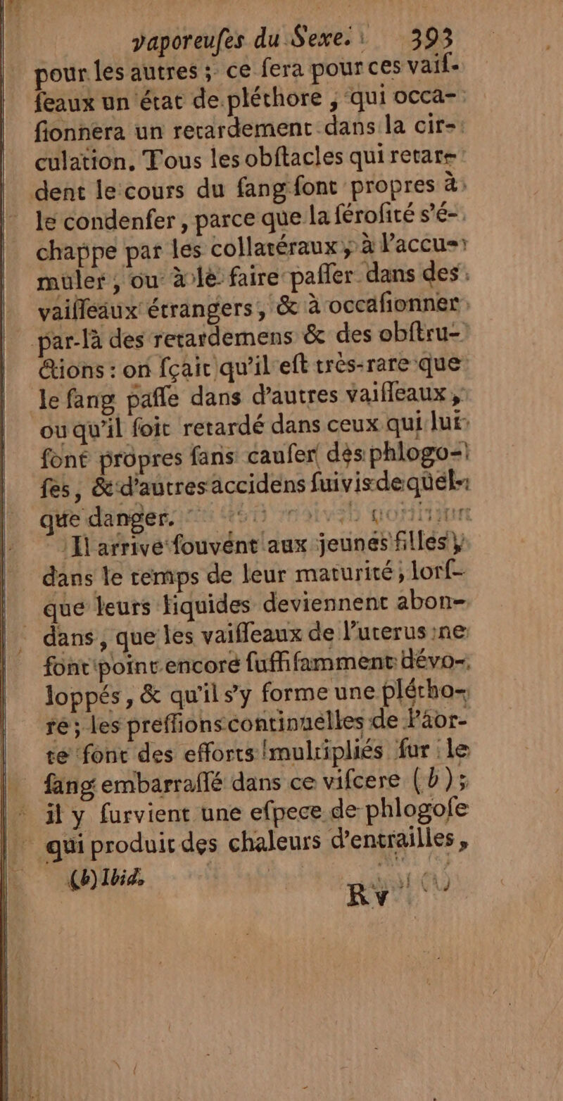 pour les autres ; ce fera pour ces vaif feaux un état de.pléthore , qui occa- fionnera un recardement dans la cir-: culation. Tous les obftacles qui retars dent le cours du fang font propres à: le condenfer , parce que la férofité s'é-. chappe par les collaréraux ; à Paccu muler ; ou à:le faire pañler dans des. vailleaux étrangers, &amp; à occaionner par-là des rerardemens &amp; des obftru- ions : on fçair qu’il eft très-rare que le fang pañle dans d’autres vaifleaux , ou qu'il foit retardé dans ceux qui lui: font propres fans caufer dés phlogo-| fes, &amp; d’autres accidens fuivisdequél-: que danger. 55 moivee goniann :I arrive fouvént aux jeunes filles} dans le temps de leur maturité, lorf- que leurs fiquides deviennent abon- | dans, que les vaifleaux de l’uterus ne fonripoinr.encoré fuffifamment dévo-; loppés, &amp; qu'il s’y forme une plétho-, ré; les preffionscontinuélles de Faor- te fonc des efforts Imulripliés fur le fang embarraflé dans ce vifcere (b ); il y furvient une efpece de phlogofe | quiproduirdes chaleurs d'entrailles , | (b) Ibi, 4 ALES ” Rv