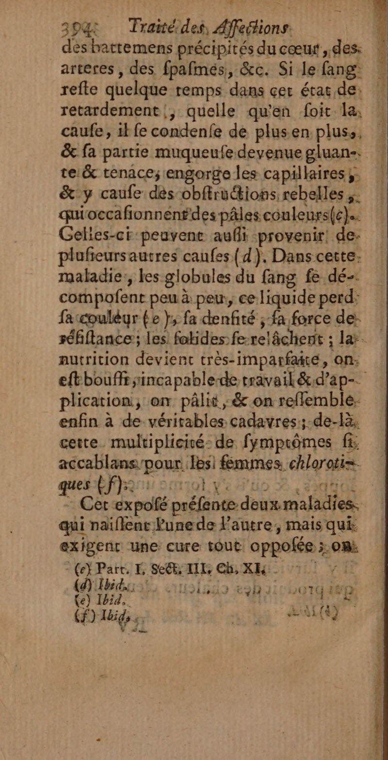 dès hattemens précipités du cœut, des: arteres , des fpafmés, &amp;c. Si le fang: refte quelque remps dans çer étar de: retardement |, quelle qu'en foit la, caufe, ik fe condenfe de plusen plus, &amp; fa partie muqueufe devenue gluan-. te.&amp; tenace; engorge les capillaires. &amp; y caufe dés obftrutions rebelles &amp;: quioccafionnen#des pâles couleurs(c). Gelies-ci peuvene aufli provenir! de- plufieursautres caufes {d). Dans cette- maladie:, les globules du fang fe dé-. compofent peu à peu, ce liquide perd: faccouléyr fe }; fa denfité ;-fa force de: nutrition devient très-imparfaté, on: plication, on pâlit ,; &amp; on reflemble: enfin à de véritables cadavres:;-de-là. cette. multiplicité de fymptômes f&amp; accablans pour lesi fmmes chloroti=. quebfens ou) ve duo À, 23d4dE - Cet-expolfé préfente deux maladies. qui naïflenr Punede l'autre, mais qui exigenr une cure tout oppofée ;.omà - (e} Part. E Se, LIL, Ch, XK Ty (a) id à 1 59 4230 111/LeaT4 PR (e) Ibid. eo : iktén 74 B () Hhidss, 4 5 +1 (9 1 CR En +