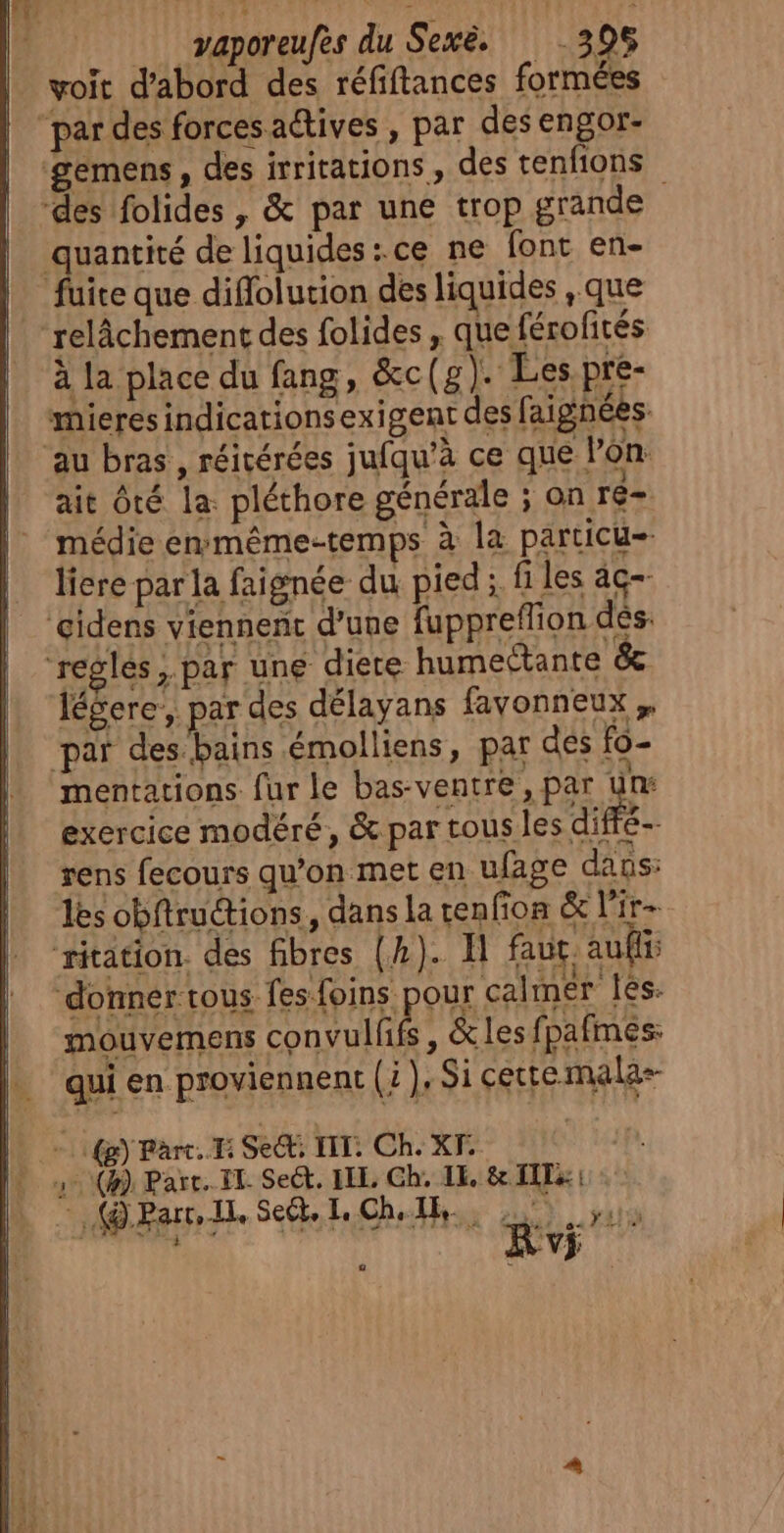 _ vaporeufès du Sexë. 398 voit d'abord des réfiftances formées par des forces actives , par desengor- gemens, des irritations , des tenfions des folides, &amp; par une trop grande quantité de liquides :.ce ne font en- fuite que diflolurion des liquides que relâchement des folides , que férofités à la place du fang, &amp;c ( g). Les.pre- mieres indicationsexigent des faignées. au bras , réicérées jufqu’à ce que lon ait ôté la: pléthore générale ; on ré- médie emmême-temps à la particu- liere par la faignée du pied ;. fi les àç- ‘gidens viennent d'une fuppreflion dés. ‘regles, par une diete humectante &amp; légere, par des délayans fayvonneux,, par des bains .émolliens, par dés fo- mentations. fur le bas-ventre, par un exercice modéré, &amp; par tous les dif rens fecours qu’on met en ufage dans: lès obftructions, dans la cenfion &amp; l'ir- ‘ritation. des fibres (4). FH faut aufir donner tous fes foins pour cal mer fés. mouvemens convulhfs , &amp; les fpafmes: qui en proviennent (: ), Si cette malas- LOG) Part. Ii Secti IT: Ch. XF. (4) Part. IT Sect. LEE, Gh, LE. &amp; IT: : - (@ParrIl. Se. Ch, AE NEIPET AIT,